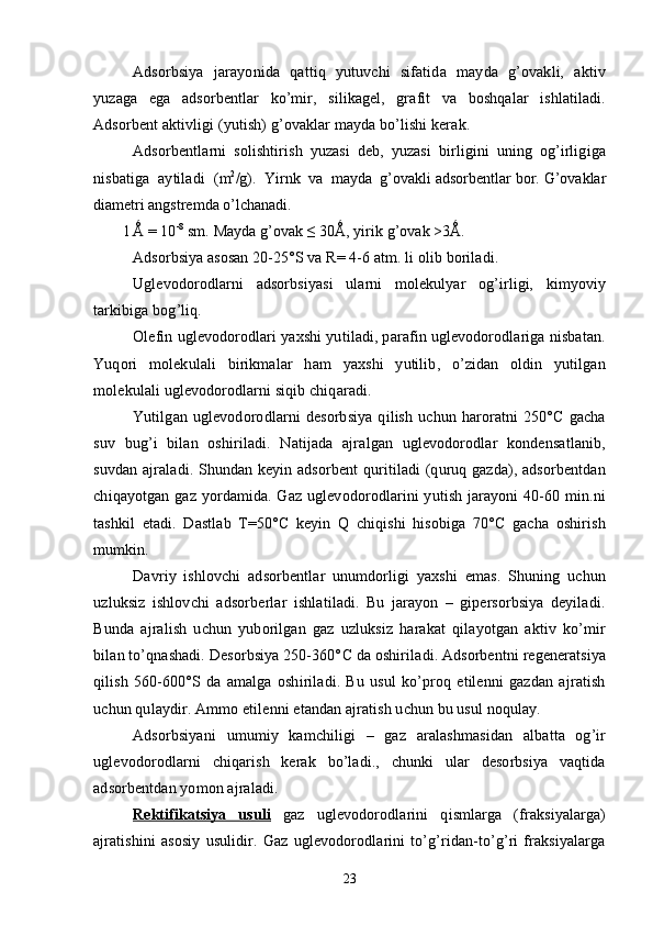 Adsorbsiya   jarayonida   qattiq   yutuvchi   sifatida   mayda   g’ovakli,   aktiv
yuzaga   ega   adsorbentlar   kо’mir,   silikagel,   grafit   va   boshqalar   ishlatiladi.
Adsorbent aktivligi (yutish) g’ovaklar mayda bо’lishi kerak.
Adsorbentlarni   solishtirish   yuzasi   deb,   yuzasi   birligini   uning   og’irligiga
nisbatiga  aytiladi   (m 2
/g).  Yirnk  va  mayda  g’ovakli adsorbentlar bor. G’ovaklar
diametri angstremda о’lchanadi.
1  
Ǻ = 10 -8
 sm. Mayda g’ovak ≤ 30Ǻ, yirik g’ovak >3Ǻ.
Adsorbsiya asosan  20-25°S va R = 4-6   atm. li olib boriladi.
Uglevodorodlarni   adsorbsiyasi   ularni   molekulyar   og’irligi,   kimyoviy
tarkibiga bog’liq.
Olefin uglevodorodlari yaxshi yutiladi, parafin uglevodorodlariga nisbatan.
Yuqori   molekulali   birikmalar   ham   yaxshi   yutilib,   о’zidan   oldin   yutilgan
molekulali uglevodorodlarni siqib chiqaradi.
Yutilgan   uglevodorodlarni   desorbsiya   qilish   uchun   haroratni   250°C   gacha
suv   bug’i   bilan   oshiriladi.   Natijada   ajralgan   uglevodorodlar   kondensatlanib,
suvdan ajraladi. Shundan keyin adsorbent  quritiladi (quruq gazda), adsorbentdan
chiqayotgan gaz yordamida. Gaz uglevodorodlarini yutish jarayoni 40-60 min.ni
tashkil   etadi.   Dastlab   T=50°C   keyin   Q   chiqishi   hisobiga   70°C   gacha   oshirish
mumkin.
Davriy   ishlovchi   adsorbentlar   unumdorligi   yaxshi   emas.   Shuning   uchun
uzluksiz   ishlovchi   adsorberlar   ishlatiladi.   Bu   jarayon   –   gipersorbsiya   deyiladi.
Bunda   ajralish   uchun   yuborilgan   gaz   uzluksiz   harakat   qilayotgan   aktiv   kо’mir
bilan tо’qnashadi. Desorbsiya 250-360° C  da oshiriladi. Adsorbentni regeneratsiya
qilish   560-600°S   da   amalga   oshiriladi.   Bu   usul   kо’proq   etilenni   gazdan   ajratish
uchun qulaydir.   Ammo etilenni etandan ajratish uchun bu usul noqulay.
Adsorbsiyani   umumiy   kamchiligi   –   gaz   aralashmasidan   albatta   og’ir
uglevodorodlarni   chiqarish   kerak   bо’ladi.,   chunki   ular   desorbsiya   vaqtida
adsorbentdan yomon ajraladi.
Rektifikatsiya   usuli      gaz   uglevodorodlarini   qismlarga   (fraksiyalarga)
ajratishini   asosiy   usulidir.   Gaz   uglevodorodlarini   tо’g’ridan-tо’g’ri   fraksiyalarga
23 
