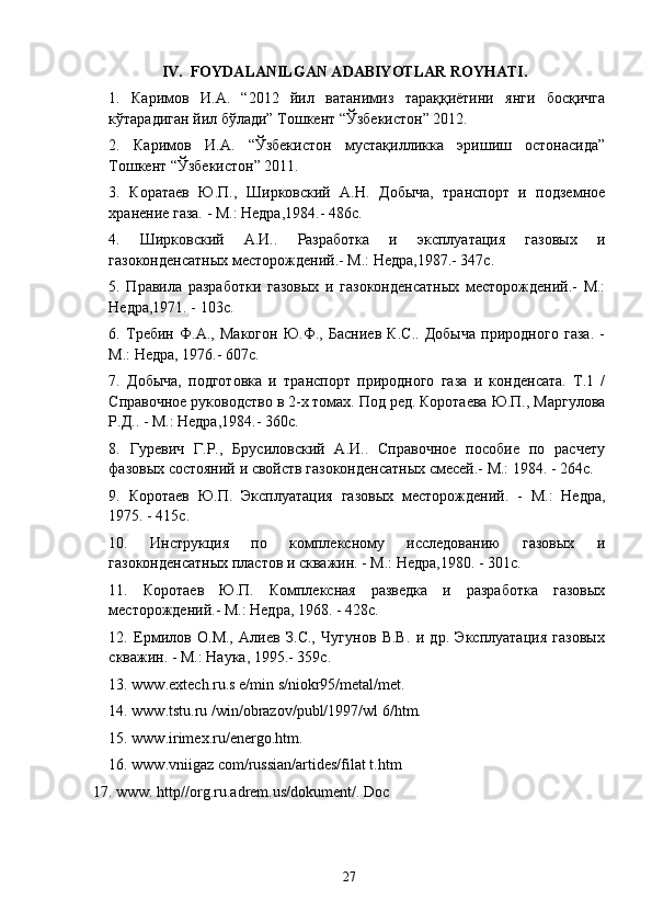 IV.  FOYDALANILGAN ADABIYOTLAR ROYHATI.
1.   Каримов   И.А.   “2012   йил   ватанимиз   тараққиётини   янги   босқичга
кўтарадиган йил бўлади” Тошкент “Ўзбекистон” 2012.
2.   Каримов   И.А.   “Ўзбекистон   мустақилликка   эришиш   остонасида”
Тошкент “Ўзбекистон” 2011.
3.   Коратаев   Ю.П.,   Шиlовский   А.Н.   Добыча,   транспорт   и   подземное
хранение газа. - М.: Недра,1984.- 486с.
4.   Шиlовский   А.И..   Разработка   и   эксплуатация   газовых   и
газоконденсатных месторождений.- М.: Недра,1987.- 347с.
5.   Правила   разработки   газовых   и   газоконденсатных   месторождений.-   М.:
Недра,1971. - 103с.
6.   Требин   Ф.А.,   Макогон   Ю.Ф.,   Басниев   К.С..   Добыча   природного   газа.   -
М.: Недра, 1976.- 607с.
7.   Добыча,   подготовка   и   транспорт   природного   газа   и   конденсата.   Т.1   /
Справочное руководство в 2-х томах. Под ред. Коротаева Ю.П., Маргулова
Р.Д.. - М.: Недра,1984.- 360с.
8.   Гуревич   Г.Р.,   Брусиловский   А.И..   Справочное   пособие   по   расчету
фазовых состояний и свойств газоконденсатных смесей.- М.: 1984. - 264с.
9.   Коротаев   Ю.П.   Эксплуатация   газовых   месторождений.   -   М.:   Недра,
1975. - 415с.
10.   Инструкция   по   комплексному   исследованию   газовых   и
газоконденсатных пластов и скважин. - М.: Недра,1980. - 301с.
11.   Коротаев   Ю.П.   Комплексная   разведка   и   разработка   газовых
месторождений.- М.: Недра, 1968. - 428с.
12.   Ермилов   О.М.,   Алиев   З.С.,   Чугунов   В.В.   и   др.   Эксплуатация   газовых
скважин. - М.: Наука, 1995.-  359 с .
13. www.extech.ru.s e/min s/niokr95/metal/met.
14. www.tstu.ru /win/obrazov/publ/1997/wl 6/htm.
15. www.irimex.ru/energo.htm.
16. www.vniigaz com/russian/artides/filat t.htm
17. www. http//org.ru.adrem.us/dokument/. Doc
27 