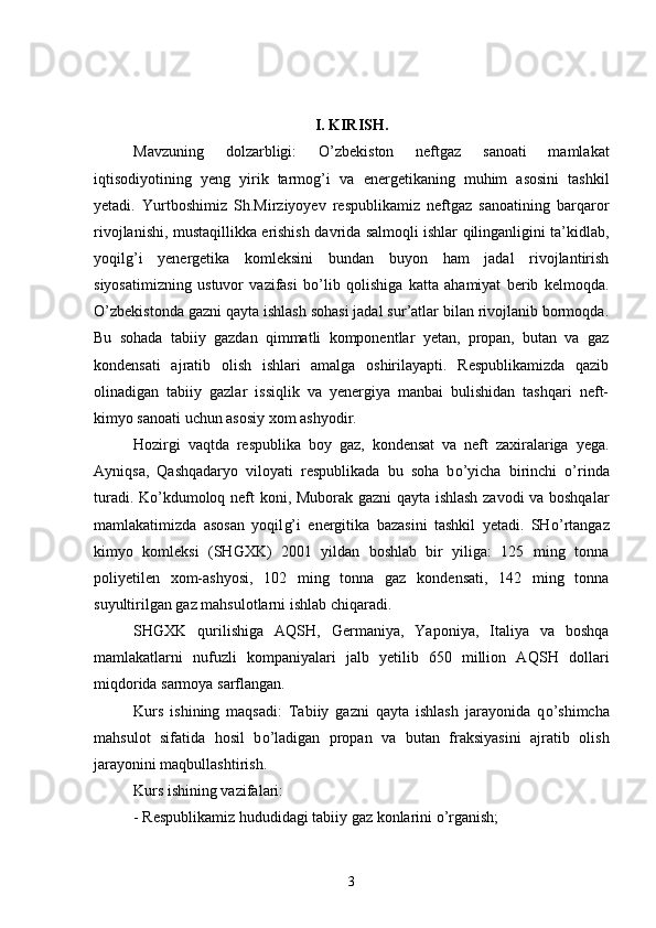 I. KIRISH.
Mavzuning   dolzarbligi:   О ’zbekiston   neftgaz   sanoati   mamlakat
iqtisodiyotining   yeng   yirik   tarmog’i   va   e nergetikaning   muhim   asosini   tashkil
yetadi.   Yurtboshimiz   Sh.Mirziyoyev   respublikamiz   neftgaz   sanoatining   barqaror
rivojlanishi, mustaqillikka   e rishish   davri da salmoqli ishlar qilinganligini ta’kidlab,
yoqilg’i   yenergetika   komleksini   bundan   buyon   ham   jadal   rivojlantirish
siyosatimizning   ustuvor   vazifasi   b о ’lib   qolishiga   katta   ahamiyat   berib   kelmoqda.
О ’zbekistonda gazni qayta ishlash sohasi jadal sur’atlar bilan rivojlanib bormoqda.
Bu   sohada   tabiiy   gazdan   qimmatli   komponentlar   yetan,   propan,   butan   va   gaz
kondensati   ajratib   olish   ishlari   amalga   oshirilayapti.   Respublikamizda   qazib
olinadigan   tabiiy   gazlar   issiqlik   va   yenergiya   manbai   bulishidan   tashqari   neft-
kimyo sanoati uchun asosiy xom ashyodir. 
Hozirgi   vaqtda   respublika   boy   gaz,   kondensat   va   neft   zaxiralariga   yega.
Ayniqsa,   Qashqadaryo   viloyati   respublikada   bu   soha   b о ’yicha   birinchi   о ’rinda
turadi. K о ’kdumoloq neft koni, Muborak gazni qayta ishlash zavodi va boshqalar
mamlakatimizda   asosan   yoqil g’ i   energitika   bazasini   tashkil   yetadi.   SH о’ rtangaz
kimyo   komleksi   (SHGXK)   2001   yildan   boshlab   bir   yiliga:   125   ming   tonna
poliyetilen   xom-ashyosi,   102   ming   tonna   gaz   kondensati,   142   ming   tonna
suyultirilgan gaz mahsulotlarni ishlab chiqaradi. 
SHGXK   qurilishiga   AQ SH ,   Germaniya,   Yaponiya,   Italiya   va   boshqa
mamlakatlarni   nufuzli   kompaniyalari   jalb   yetilib   650   million   AQ SH   dollari
miqdorida sarmoya sarflangan.
Kurs   ishining   maqsadi:   Tabiiy   gazni   qayta   ishlash   jarayonida   q о ’shimcha
mahsulot   sifatida   hosil   b о ’ladigan   propan   va   butan   fraksiyasini   ajratib   olish
jarayonini maqbullashtirish.
Kurs ishining vazifalari:
- Respublikamiz hududidagi tabiiy gaz konlarini  о ’rganish;
3 