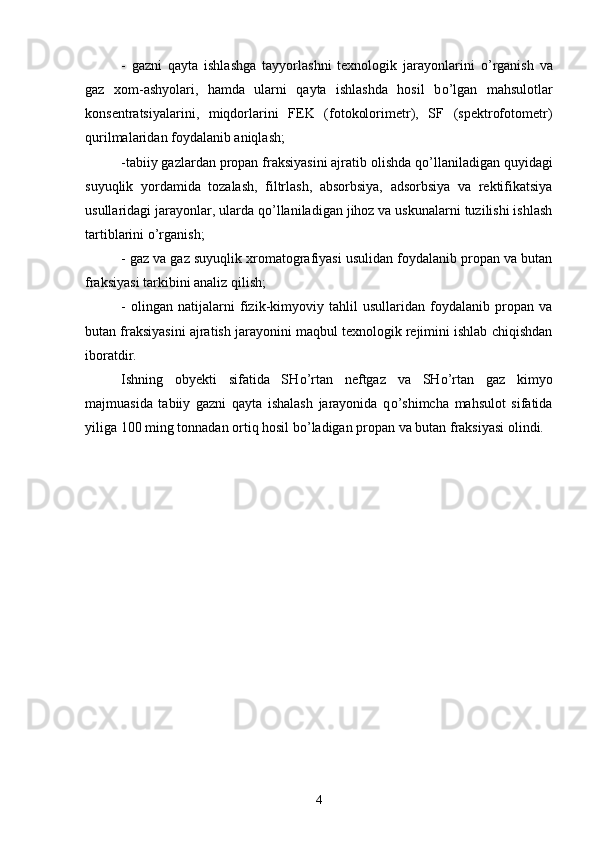 -   gazni   qayta   ishlashga   tayyorlashni   texnologik   jarayonlarini   о ’rganish   va
gaz   xom-ashyolari,   hamda   ularni   qayta   ishlashda   hosil   b о’ lgan   mahsulotlar
konsentratsiyalarini,   miqdorlarini   FEK   (fotokolorimetr),   SF   (spektrofotometr)
qurilmalaridan foydalanib aniqlash;
-tabiiy gazlardan propan fraksiyasini ajratib olishda q о ’llaniladigan quyidagi
suyuqlik   yordamida   tozalash,   filtrlash,   absorbsiya,   adsorbsiya   va   rektifikatsiya
usullaridagi jarayonlar, ularda q о ’llaniladigan jihoz va uskunalarni tuzilishi ishlash
tartiblarini  о ’rganish;
- gaz va gaz suyuqlik xromatografiyasi usulidan foydalanib propan va butan
fraksiyasi tarkibini analiz qilish;
-   olingan   natijalarni   fizik-kimyoviy   tahlil   usullaridan   foydalanib   propan   va
butan fraksiyasini ajratish jarayonini maqbul texnologik rejimini ishlab chiqishdan
iboratdir.
Ishning   obyekti   sifatida   SH о ’rtan   neftgaz   va   SH о ’rtan   gaz   kimyo
majmuasida   tabiiy   gazni   qayta   ishalash   jarayonida   q о ’shimcha   mahsulot   sifatida
yiliga 100   ming tonnadan ortiq hosil b о ’ladigan propan va butan fraksiyasi olindi. 
4 