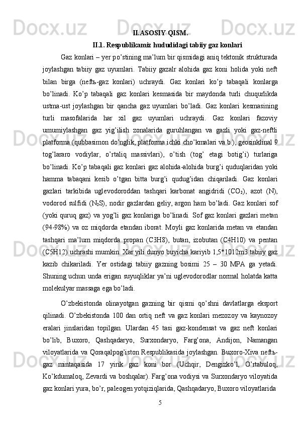II.ASOSIY QISM.
II.1. Respublikamiz hududidagi tabiiy gaz konlari
Gaz konlari – yer p о ’stining ma’lum bir qismidagi aniq tektonik strukturada
joylashgan   tabiiy   gaz   uyumlari.   Tabiiy   gazalr   alohida   gaz   koni   holida   yoki   neft
bilan   birga   (neft ь -gaz   konlari)   uchraydi.   Gaz   konlari   k о ’p   tabaqali   konlarga
b о ’linadi.   K о ’p   tabaqali   gaz   konlari   kesmasida   bir   maydonda   turli   chuqurlikda
ustma-ust   joylashgan   bir   qancha   gaz   uyumlari   b о ’ladi.   Gaz   konlari   kesmasining
turli   masofalarida   har   xil   gaz   uyumlari   uchraydi.   Gaz   konlari   fazoviy
umumiylashgan   gaz   yig’ilish   zonalarida   guruhlangan   va   gazli   yoki   gaz-neftli
platforma (qubbasimon d о ’nglik, platforma ichki ch о ’kmalari va b.), geosinklinal 9
tog’lararo   vodiylar,   о ’rtaliq   massivlari),   о ’tish   (tog’   etagi   botig’i)   turlariga
b о ’linadi. K о ’p tabaqali gaz konlari gaz alohida-alohida burg’i quduqlaridan yoki
hamma   tabaqani   kesib   о ’tgan   bitta   burg’i   qudug’idan   chiqariladi.   Gaz   konlari
gazlari   tarkibida   uglevodoroddan   tashqari   karbonat   angidridi   (CO
2 ),   azot   (N),
vodorod   sulfidi   ( N
2 S),   nodir   gazlardan   geliy,   argon   ham   b о ’ladi.   Gaz   konlari   sof
(yoki  quruq gaz) va yog’li  gaz konlariga b о ’linadi. Sof gaz konlari gazlari metan
(94-98%)   va   oz   miqdorda   etandan   iborat.   Moyli   gaz   konlarida   metan   va   etandan
tashqari   ma’lum   miqdorda   propan   (C3H8),   butan,   izobutan   (C4H10)   va   pentan
(C5H12) uchrashi mumkin. Xar yili dunyo buyicha kariyib 1,5*1012m3 tabiiy gaz
kazib   chikariladi.   Yer   ostidagi   tabiiy   gazning   bosimi   25   –   30   MPA   ga   yetadi.
Shuning uchun unda erigan suyuqliklar ya’ni uglevodorodlar normal holatda katta
molekulyar massaga ega b о ’ladi. 
О ’zbekistonda   olinayotgan   gazning   bir   qismi   q о ’shni   davlatlarga   eksport
qilinadi.   О ’zbekistonda   100   dan   ortiq   neft   va   gaz   konlari   mezozoy   va   kaynozoy
eralari   jinslaridan   topilgan.   Ulardan   45   tasi   gaz-kondensat   va   gaz   neft   konlari
b о ’lib,   Buxoro,   Qashqadaryo,   Surxondaryo,   Farg’ona,   Andijon,   Namangan
viloyatlarida va Qoraqalpog’iston Respublikasida  joylashgan. Buxoro-Xiva neft ь -
gaz   mintaqasida   17   yirik   gaz   koni   bor   (Uchqir,   Dengizk о ’l,   О ’rtabuloq,
K о ’kdumaloq, Zevardi va boshqalar). Farg’ona vodiysi va Surxondaryo viloyatida
gaz konlari yura, b о ’r, paleogen yotqiziqlarida, Qashqadaryo, Buxoro viloyatlarida
5 