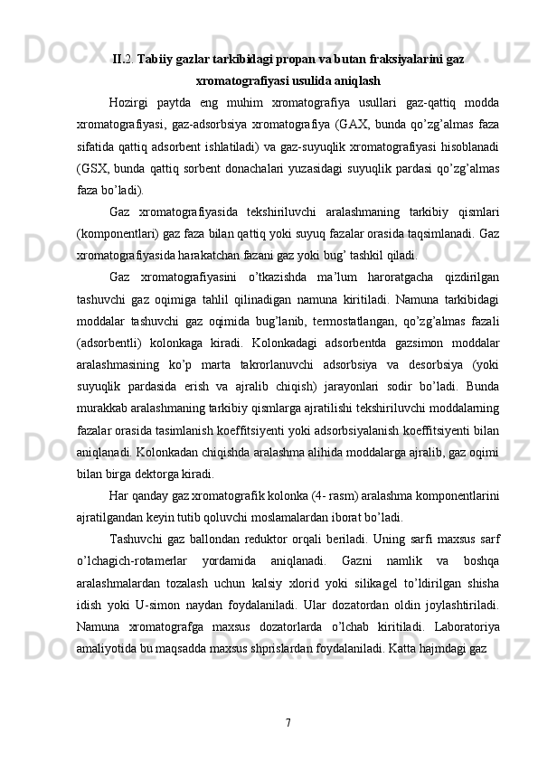 II. 2.  Tabiiy gazlar tarkibidagi propan va butan fraksiyalarini gaz
xromatografiyasi usulida aniqlash
Hozirgi   paytda   eng   muhim   xromatografiya   usullari   gaz-qattiq   modda
xromatografiyasi,   gaz-adsorbsiya   xromatografiya   (GAX,   bunda   qо’zg’almas   faza
sifatida qattiq adsorbent  ishlatiladi)  va gaz-suyuqlik  xromatografiyasi  hisoblanadi
(GSX,   bunda   qattiq   sorbent   donachalari   yuzasidagi   suyuqlik   pardasi   qо’zg’almas
faza bо’ladi).
Gaz   xromatografiyasida   tekshiriluvchi   aralashmaning   tarkibiy   qismlari
(komponentlari) gaz faza bilan qattiq yoki suyuq fazalar orasida taqsimlanadi. Gaz
xromatografiyasida harakatchan fazani gaz yoki bug’ tashkil qiladi.
Gaz   xromatografiyasini   о’tkazishda   ma’lum   haroratgacha   qizdirilgan
tashuvchi   gaz   oqimiga   tahlil   qilinadigan   namuna   kiritiladi.   Namuna   tarkibidagi
moddalar   tashuvchi   gaz   oqimida   bug’lanib,   termostatlangan,   qо’zg’almas   fazali
(adsorbentli)   kolonkaga   kiradi.   Kolonkadagi   adsorbentda   gazsimon   moddalar
aralashmasining   kо’p   marta   takrorlanuvchi   adsorbsiya   va   desorbsiya   (yoki
suyuqlik   pardasida   erish   va   ajralib   chiqish)   jarayonlari   sodir   bо’ladi.   Bunda
murakkab aralashmaning tarkibiy qismlarga ajratilishi tekshiriluvchi moddalarning
fazalar orasida tasimlanish koeffitsiyenti yoki adsorbsiyalanish koeffitsiyenti bilan
aniqlanadi. Kolonkadan chiqishda aralashma alihida moddalarga ajralib, gaz oqimi
bilan birga dektorga kiradi.
Har qanday gaz xromatografik kolonka (4- rasm) aralashma komponentlarini
ajratilgandan keyin tutib qoluvchi moslamalardan iborat bо’ladi.
Tashuvchi   gaz   ballondan   reduktor   orqali   beriladi.   Uning   sarfi   maxsus   sarf
о’lchagich-rotamerlar   yordamida   aniqlanadi.   Gazni   namlik   va   boshqa
aralashmalardan   tozalash   uchun   kalsiy   xlorid   yoki   silikagel   tо’ldirilgan   shisha
idish   yoki   U-simon   naydan   foydalaniladi.   Ular   dozatordan   oldin   joylashtiriladi.
Namuna   xromatografga   maxsus   dozatorlarda   о’lchab   kiritiladi.   Laboratoriya
amaliyotida bu maqsadda maxsus shprislardan foydalaniladi. Katta hajmdagi gaz 
7 