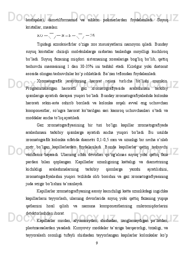 boshqalar),   dimetilformamid   va   silikon   polimerlardan   foydalaniladi.   Suyuq
kristallar, masalan:
Tipidagi   azooksiefirlar   о’ziga   xos   xususiyatlarni   namoyon   qiladi.   Bunday
suyuq   kristallar   chiziqli   molekulalarga   nisbatan   tanlashga   moyilligi   kuchliroq
bо’ladi.   Suyuq   fazaning   miqdori   sistemaning   xossalariga   bog’liq   bо’lib,   qattiq
tashuvchi   massasining   1   dan   30-35%   ini   tashkil   etadi.   Kizelgur   yoki   diatomit
asosida olingan tashuvchilar kо’p ishlatiladi. Ba’zan teflondan foydalaniladi.
Xromatografik   jarayonning   harorat   rejimi   turlicha   bо’lishi   mumkin.
Programmalangan   haroratli   gaz   xromatografiyasida   aralashmani   tarkibiy
qismlariga ajratish darajasi yuqori bо’ladi. Bunday xromatografiyalashda kolonka
harorati   sekin-asta   oshirib   boriladi   va   kolonka   orqali   avval   eng   uchuvchan
komponentlar,   sо’ngra   harorat   kо’tarilgan   sari   kamroq   uchuvchanlari   о’tadi   va
moddalar ancha tо’liq ajratiladi. 
Gaz   xromatografiyasining   bir   turi   bо’lgn   kapillar   xromatografiyada
aralashmani   tarkibiy   qismlarga   ajratish   ancha   yuqori   bо’ladi.   Bu   usulda
xromatografik  kolonka  sifatida  diametri  0,1-0,5  mm   va  uzunligi   bir  necha   о’nlab
metr   bо’lgan   kapillarlardan   foydalaniladi.   Bunda   kapillarlar   qattiq   tashuvchi
vazifasini   bajaradi.   Ularning   ichki   devorlari   qо’zg’almas   suyuq   yoki   qattiq   faza
pardasi   bilan   qoplangan.   Kapillarlar   uzunligining   kattaligi   va   diametrining
kichikligi   aralashmalarning   tarkibiy   qismlarga   yaxshi   ajratilishini,
xromatografiyalashni   yuqori   tezlikda   olib   borishni   va   gaz   xromatografiyasining
juda sezgir bо’lishini ta’minlaydi.
Kapillarlar xromatografiyaning asosiy kamchiligi katta uzunlikdagi ingichka
kapillarlarni   tayyorlash,   ularning   devorlarida   suyuq   yoki   qattiq   fazaning   yupqa
qatlamini   hosil   qilish   va   namuna   komponentlarining   mikromiqdorlarini
detektorlashdan iborat.
Kapillarlar   misdan,   alyuminiydan,   shishadan,   zanglamaydigan   pо’latdan,
plastmassalardan   yasaladi.   Kimyoviy   moddalar   ta’siriga   barqarorligi,   tozaligi,   va
tayyoralash   osonligi   tufayli   shishadan   tayyorlangan   kapilarlar   kolonkalar   kо’p
9 