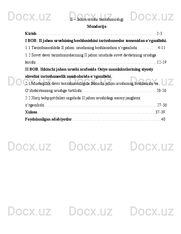 II – Jahon urushi tarixshunosligi
Mundarija
Kirish ……………………………………………………………………………2-3
I BOB. II jahon urushining boshlanishini tarixshunoslar tomonidan o‘rganilishi.
1.1 Tarixshunoslikda II jahon  urushining boshlanishini o‘rganilishi……………4-11
1.2 Sovet davri tarixshunoslarining II jahon urushida sovet davlatining urushga 
kirishi………………………………………………………………….…………12-19
II BOB. Ikkinchi jahon urushi arafasida Osiyo mamlakatlarining siyosiy 
ahvolini tarixshunoslik manbalarida o‘rganilishi.
2.1 Mustaqillik davri tarixshunosligida  Ikkinchi jahon urushining boshlanishi va 
O‘zbekistonning urushga tortilishi………………………………………………20-26
2.2 Xorij tadqiqotchilari nigohida  II jahon urushidagi asosiy janglarni 
o‘rganilishi……………………………………………………………………….27-36
Xulosa …………………………………………………………………………..37-39
Foydalanilgan adabiyotlar ……………………………………………………..…40 