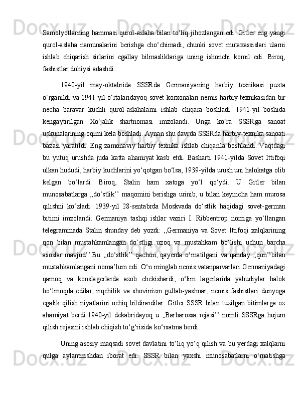 Samolyotlarning hammasi qurol-aslaha bilan to‘liq jihozlangan edi. Gitler eng yangi
qurol-aslaha   namunalarini   berishga   cho‘chimadi,   chunki   sovet   mutaxassislari   ularni
ishlab   chiqarish   sirlarini   egallay   bilmasliklariga   uning   ishonchi   komil   edi.   Biroq,
fashistlar dohiysi adashdi. 
1940-yil   may-oktabrida   SSSRda   Germaniyaning   harbiy   texnikasi   puxta
o‘rganildi va 1941-yil o‘rtalaridayoq sovet korxonalari nemis harbiy texnikasidan bir
necha   baravar   kuchli   qurol-aslahalarni   ishlab   chiqara   boshladi.   1941-yil   boshida
kengaytirilgan   Xo‘jalik   shartnomasi   imzolandi.   Unga   ko‘ra   SSSRga   sanoat
uskunalarining oqimi kela boshladi. Aynan shu davrda SSSRda harbiy-texnika sanoati
bazasi   yaratildi.   Eng   zamonaviy   harbiy   texnika   ishlab   chiqarila   boshlandi.   Vaqtdagi
bu   yutuq   urushda   juda   katta   ahamiyat   kasb   etdi.   Basharti   1941-yilda   Sovet   Ittifoqi
ulkan hududi, harbiy kuchlarini yo‘qotgan bo‘lsa, 1939-yilda urush uni halokatga olib
kelgan   bo‘lardi.   Biroq,   Stalin   ham   xatoga   yo‘l   qo‘ydi.   U   Gitler   bilan
munosabatlarga  ,,do‘stlik’’  maqomini   berishga  urinib, u  bilan keyincha  ham   murosa
qilishni   ko‘zladi.   1939-yil   28-sentabrda   Moskvada   do‘stlik   haqidagi   sovet-german
bitimi   imzolandi.   Germaniya   tashqi   ishlar   vaziri   I.   Ribbentrop   nomiga   yo‘llangan
telegrammada   Stalin   shunday   deb   yozdi:   ,,Germaniya   va   Sovet   Ittifoqi   xalqlarining
qon   bilan   mustahkamlangan   do‘stligi   uzoq   va   mustahkam   bo‘lishi   uchun   barcha
asoslar   mavjud’’.Bu   ,,do‘stlik’’   qachon,   qayerda   o‘rnatilgani   va   qanday   ,,qon’’bilan
mustahkamlangani noma’lum edi. O‘n minglab nemis vatanparvarlari Germaniyadagi
qamoq   va   konslagerlarda   azob   chekishardi,   o‘lim   lagerlarida   yahudiylar   halok
bo‘lmoqda   edilar,   irqchilik   va   shovinizm   gullab-yashnar,   nemis   fashistlari   dunyoga
egalik  qilish   niyatlarini   ochiq   bildirardilar.   Gitler   SSSR  bilan   tuzilgan   bitimlarga   oz
ahamiyat   berdi.1940-yil   dekabridayoq   u   ,,Barbarossa   rejasi’’   nomli   SSSRga   hujum
qilish rejasini ishlab chiqish to‘g‘risida ko‘rsatma berdi. 
Uning asosiy maqsadi sovet davlatini to‘liq yo‘q qilish va bu yerdagi xalqlarni
qulga   aylantirishdan   iborat   edi.   SSSR   bilan   yaxshi   munosabatlarni   o‘rnatishga