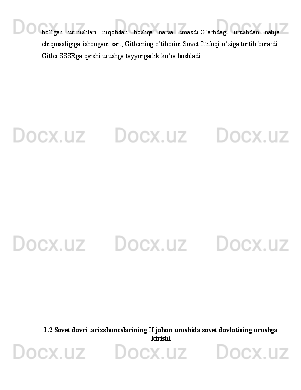 bo‘lgan   urinishlari   niqobdan   boshqa   narsa   emasdi.G‘arbdagi   urushdan   natija
chiqmasligiga ishongani sari, Gitlerning e’tiborini Sovet Ittifoqi o‘ziga tortib borardi.
Gitler SSSRga qarshi urushga tayyorgarlik ko‘ra boshladi.
1.2 Sovet davri tarixshunoslarining II jahon urushida sovet davlatining urushga
kirishi  