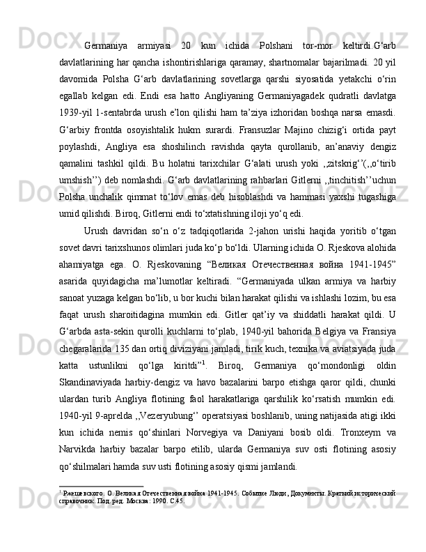 Germaniya   armiyasi   20   kun   ichida   Polshani   tor-mor   keltirdi.G‘arb
davlatlarining har qancha ishontirishlariga qaramay, shartnomalar bajarilmadi. 20 yil
davomida   Polsha   G‘arb   davlatlarining   sovetlarga   qarshi   siyosatida   yetakchi   o‘rin
egallab   kelgan   edi.   Endi   esa   hatto   Angliyaning   Germaniyagadek   qudratli   davlatga
1939-yil  1-sentabrda urush e’lon qilishi  ham  ta’ziya izhoridan boshqa  narsa  emasdi.
G‘arbiy   frontda   osoyishtalik   hukm   surardi.   Fransuzlar   Majino   chizig‘i   ortida   payt
poylashdi,   Angliya   esa   shoshilinch   ravishda   qayta   qurollanib,   an’anaviy   dengiz
qamalini   tashkil   qildi.   Bu   holatni   tarixchilar   G‘alati   urush   yoki   ,,zitskrig‘’(,,o‘tirib
umshish’’) deb nomlashdi. G‘arb davlatlarining rahbarlari Gitlerni ,,tinchitish’’uchun
Polsha   unchalik   qimmat   to‘lov   emas   deb   hisoblashdi   va   hammasi   yaxshi   tugashiga
umid qilishdi. Biroq, Gitlerni endi to‘xtatishning iloji yo‘q edi. 
Urush   davridan   so‘n   o‘z   tadqiqotlarida   2-jahon   urishi   haqida   yoritib   o‘tgan
sovet davri tarixshunos olimlari juda ko‘p bo‘ldi. Ularning ichida O. Rjeskova alohida
ahamiyatga   ega.   O.   Rjeskovaning   “Великая   Отечественная   война   1941-1945”
asarida   quyidagicha   ma’lumotlar   keltiradi.   “Germaniyada   ulkan   armiya   va   harbiy
sanoat yuzaga kelgan bo‘lib, u bor kuchi bilan harakat qilishi va ishlashi lozim, bu esa
faqat   urush   sharoitidagina   mumkin   edi.   Gitler   qat’iy   va   shiddatli   harakat   qildi.   U
G‘arbda   asta-sekin   qurolli   kuchlarni   to‘plab,   1940-yil   bahorida   Belgiya   va   Fransiya
chegaralarida 135 dan ortiq diviziyani jamladi, tirik kuch, texnika va aviatsiyada juda
katta   ustunlikni   qo‘lga   kiritdi” 1
.   Biroq,   Germaniya   qo‘mondonligi   oldin
Skandinaviyada   harbiy-dengiz   va   havo   bazalarini   barpo   etishga   qaror   qildi,   chunki
ulardan   turib   Angliya   flotining   faol   harakatlariga   qarshilik   ko‘rsatish   mumkin   edi.
1940-yil 9-aprelda ,,Vezeryubung‘’ operatsiyasi boshlanib, uning natijasida atigi ikki
kun   ichida   nemis   qo‘shinlari   Norvegiya   va   Daniyani   bosib   oldi.   Tronxeym   va
Narvikda   harbiy   bazalar   barpo   etilib,   ularda   Germaniya   suv   osti   flotining   asosiy
qo‘shilmalari hamda suv usti flotining asosiy qismi jamlandi. 
1
 Ржешевского.  O . Великая Отечественная война 1941-1945. Событие Люди, Документы. Краткий исторический
справочник. Под. ред. Москва: 1990.  C .45. 