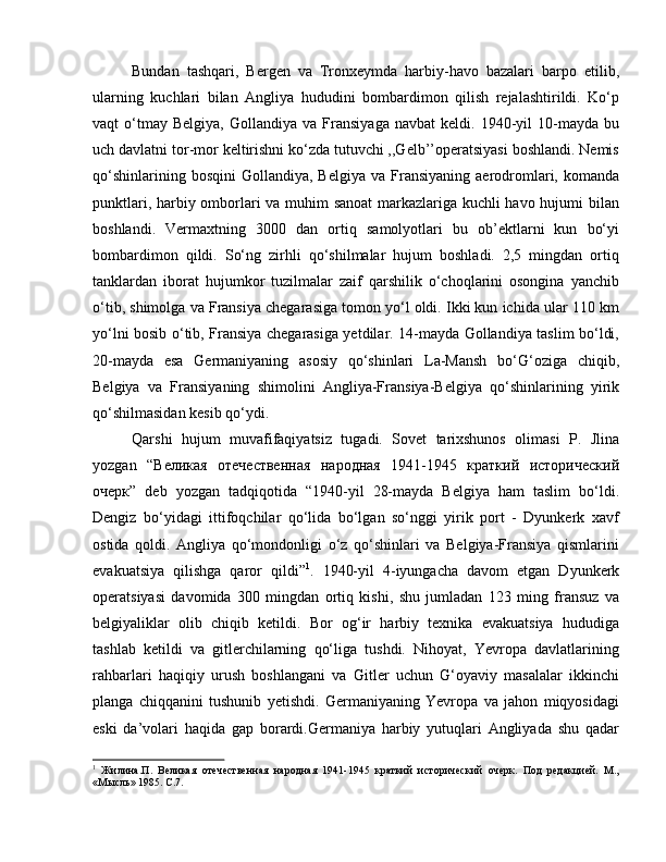 Bundan   tashqari,   Bergen   va   Tronxeymda   harbiy-havo   bazalari   barpo   etilib,
ularning   kuchlari   bilan   Angliya   hududini   bombardimon   qilish   rejalashtirildi.   Ko‘p
vaqt   o‘tmay  Belgiya,   Gollandiya   va   Fransiyaga   navbat   keldi.   1940-yil   10-mayda   bu
uch davlatni tor-mor keltirishni ko‘zda tutuvchi ,,Gelb’’operatsiyasi boshlandi. Nemis
qo‘shinlarining  bosqini   Gollandiya,  Belgiya  va   Fransiyaning   aerodromlari,  komanda
punktlari, harbiy omborlari va muhim sanoat  markazlariga kuchli havo hujumi bilan
boshlandi.   Vermaxtning   3000   dan   ortiq   samolyotlari   bu   ob’ektlarni   kun   bo‘yi
bombardimon   qildi.   So‘ng   zirhli   qo‘shilmalar   hujum   boshladi.   2,5   mingdan   ortiq
tanklardan   iborat   hujumkor   tuzilmalar   zaif   qarshilik   o‘choqlarini   osongina   yanchib
o‘tib, shimolga va Fransiya chegarasiga tomon yo‘l oldi. Ikki kun ichida ular 110 km
yo‘lni bosib o‘tib, Fransiya chegarasiga yetdilar. 14-mayda Gollandiya taslim bo‘ldi,
20-mayda   esa   Germaniyaning   asosiy   qo‘shinlari   La-Mansh   bo‘G‘oziga   chiqib,
Belgiya   va   Fransiyaning   shimolini   Angliya-Fransiya-Belgiya   qo‘shinlarining   yirik
qo‘shilmasidan kesib qo‘ydi. 
Qarshi   hujum   muvafifaqiyatsiz   tugadi.   Sovet   tarixshunos   olimasi   P.   Jlina
yozgan   “Великая   отечественная   народная   1941-1945   краткий   исторический
очерк”   deb   yozgan   tadqiqotida   “1940-yil   28-mayda   Belgiya   ham   taslim   bo‘ldi.
Dengiz   bo‘yidagi   ittifoqchilar   qo‘lida   bo‘lgan   so‘nggi   yirik   port   -   Dyunkerk   xavf
ostida   qoldi.   Angliya   qo‘mondonligi   o‘z   qo‘shinlari   va   Belgiya-Fransiya   qismlarini
evakuatsiya   qilishga   qaror   qildi” 1
.   1940-yil   4-iyungacha   davom   etgan   Dyunkerk
operatsiyasi   davomida   300   mingdan   ortiq   kishi,   shu   jumladan   123   ming   fransuz   va
belgiyaliklar   olib   chiqib   ketildi.   Bor   og‘ir   harbiy   texnika   evakuatsiya   hududiga
tashlab   ketildi   va   gitlerchilarning   qo‘liga   tushdi.   Nihoyat,   Yevropa   davlatlarining
rahbarlari   haqiqiy   urush   boshlangani   va   Gitler   uchun   G‘oyaviy   masalalar   ikkinchi
planga   chiqqanini   tushunib   yetishdi.   Germaniyaning   Yevropa   va   jahon   miqyosidagi
eski   da’volari   haqida   gap   borardi.Germaniya   harbiy   yutuqlari   Angliyada   shu   qadar
1
  Жилина. П .   Великая   отечественная   народная   1941-1945   краткий   исторический   очерк.   Под   редакцией.   М.,
«Мысль» 1985.  C .7.