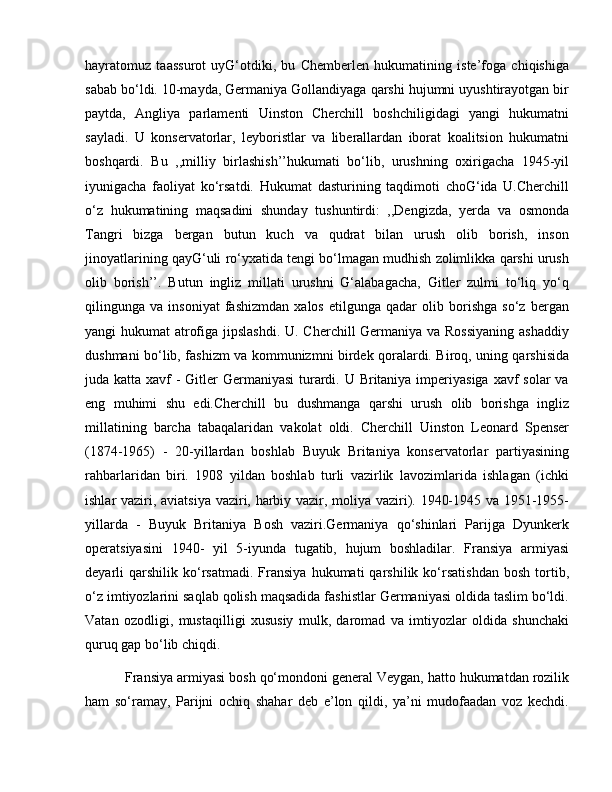 hayratomuz   taassurot   uyG‘otdiki,   bu   Chemberlen   hukumatining   iste’foga   chiqishiga
sabab bo‘ldi. 10-mayda, Germaniya Gollandiyaga qarshi hujumni uyushtirayotgan bir
paytda,   Angliya   parlamenti   Uinston   Cherchill   boshchiligidagi   yangi   hukumatni
sayladi.   U   konservatorlar,   leyboristlar   va   liberallardan   iborat   koalitsion   hukumatni
boshqardi.   Bu   ,,milliy   birlashish’’hukumati   bo‘lib,   urushning   oxirigacha   1945-yil
iyunigacha   faoliyat   ko‘rsatdi.   Hukumat   dasturining   taqdimoti   choG‘ida   U.Cherchill
o‘z   hukumatining   maqsadini   shunday   tushuntirdi:   ,,Dengizda,   yerda   va   osmonda
Tangri   bizga   bergan   butun   kuch   va   qudrat   bilan   urush   olib   borish,   inson
jinoyatlarining qayG‘uli ro‘yxatida tengi bo‘lmagan mudhish zolimlikka qarshi urush
olib   borish’’.   Butun   ingliz   millati   urushni   G‘alabagacha,   Gitler   zulmi   to‘liq   yo‘q
qilingunga   va   insoniyat   fashizmdan   xalos   etilgunga   qadar   olib   borishga   so‘z   bergan
yangi hukumat atrofiga jipslashdi.  U. Cherchill  Germaniya va Rossiyaning  ashaddiy
dushmani bo‘lib, fashizm va kommunizmni birdek qoralardi. Biroq, uning qarshisida
juda katta xavf - Gitler Germaniyasi  turardi. U Britaniya imperiyasiga xavf solar  va
eng   muhimi   shu   edi.Cherchill   bu   dushmanga   qarshi   urush   olib   borishga   ingliz
millatining   barcha   tabaqalaridan   vakolat   oldi.   Cherchill   Uinston   Leonard   Spenser
(1874-1965)   -   20-yillardan   boshlab   Buyuk   Britaniya   konservatorlar   partiyasining
rahbarlaridan   biri.   1908   yildan   boshlab   turli   vazirlik   lavozimlarida   ishlagan   (ichki
ishlar vaziri, aviatsiya vaziri, harbiy vazir, moliya vaziri). 1940-1945 va 1951-1955-
yillarda   -   Buyuk   Britaniya   Bosh   vaziri.Germaniya   qo‘shinlari   Parijga   Dyunkerk
operatsiyasini   1940-   yil   5-iyunda   tugatib,   hujum   boshladilar.   Fransiya   armiyasi
deyarli   qarshilik   ko‘rsatmadi.   Fransiya   hukumati   qarshilik  ko‘rsatishdan   bosh   tortib,
o‘z imtiyozlarini saqlab qolish maqsadida fashistlar Germaniyasi oldida taslim bo‘ldi.
Vatan   ozodligi,   mustaqilligi   xususiy   mulk,   daromad   va   imtiyozlar   oldida   shunchaki
quruq gap bo‘lib chiqdi.
 Fransiya armiyasi bosh qo‘mondoni general Veygan, hatto hukumatdan rozilik
ham   so‘ramay,   Parijni   ochiq   shahar   deb   e’lon   qildi,   ya’ni   mudofaadan   voz   kechdi. 