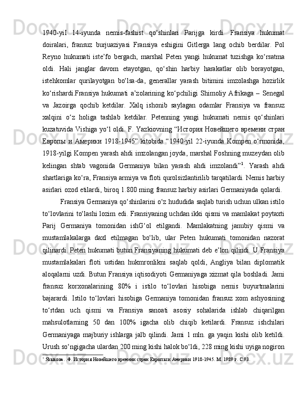 1940-yiI   14-iyunda   nemis-fashist   qo‘shinlari   Parijga   kirdi.   Fransiya   hukumat
doiralari,   fransuz   burjuaziyasi   Fransiya   eshigini   Gitlerga   lang   ochib   berdilar.   Pol
Reyno   hukumati   iste’fo   bergach,   marshal   Peten   yangi   hukumat   tuzishga   ko‘rsatma
oldi.   Hali   janglar   davom   etayotgan,   qo‘shin   harbiy   harakatlar   olib   borayotgan,
istehkomlar   qurilayotgan   bo‘lsa-da,   generallar   yarash   bitimini   imzolashga   hozirlik
ko‘rishardi.Fransiya   hukumati   a’zolarining   ko‘pchiligi   Shimoliy   Afrikaga   –   Senegal
va   Jazoirga   qochib   ketdilar.   Xalq   ishonib   saylagan   odamlar   Fransiya   va   fransuz
xalqini   o‘z   holiga   tashlab   ketdilar.   Petenning   yangi   hukumati   nemis   qo‘shinlari
kuzatuvida Vishiga yo‘l oldi. F. Yazkiovning “История Новейшего времени стран
Европы   и   Америки   1918-1945”   kitobida   “1940-yil   22-iyunda   Kompen   o‘rmonida,
1918-yilgi Kompen yarash ahdi imzolangan joyda, marshal Foshning muzeydan olib
kelingan   shtab   vagonida   Germaniya   bilan   yarash   ahdi   imzolandi” 1
.   Yarash   ahdi
shartlariga ko‘ra, Fransiya armiya va floti qurolsizlantirilib tarqatilardi. Nemis harbiy
asirlari ozod etilardi, biroq 1.800 ming fransuz harbiy asirlari Germaniyada qolardi.  
Fransiya Germaniya qo‘shinlarini o‘z hududida saqlab turish uchun ulkan istilo
to‘lovlarini to‘lashi lozim edi. Fransiyaning uchdan ikki qismi va mamlakat poytaxti
Parij   Germaniya   tomonidan   ishG‘ol   etilgandi.   Mamlakatning   janubiy   qismi   va
mustamlakalarga   daxl   etilmagan   bo‘lib,   ular   Peten   hukumati   tomonidan   nazorat
qilinardi. Peten hukumati butun Fransiyaning hukumati deb e’lon qilindi. U Fransiya
mustamlakalari   floti   ustidan   hukmronlikni   saqlab   qoldi,   Angliya   bilan   diplomatik
aloqalarni uzdi. Butun Fransiya iqtisodiyoti Germaniyaga xizmat qila boshladi. Jami
fransuz   korxonalarining   80%   i   istilo   to‘lovlari   hisobiga   nemis   buyurtmalarini
bajarardi.   Istilo   to‘lovlari   hisobiga   Germaniya   tomonidan   fransuz   xom   ashyosining
to‘rtdan   uch   qismi   va   Fransiya   sanoati   asosiy   sohalarida   ishlab   chiqarilgan
mahsulotlarning   50   dan   100%   igacha   olib   chiqib   ketilardi.   Fransuz   ishchilari
Germaniyaga   majburiy   ishlarga   jalb   qilindi.   Jami   1   mln.   ga   yaqin   kishi   olib   ketildi.
Urush so‘ngigacha ulardan 200 ming kishi halok bo‘ldi, 228 ming kishi uyiga nogiron
1
 Языкова. .Ф. История Новейшего времени стран Европы и Америки 1918-1945.  M . 1989 г.  C .93. 