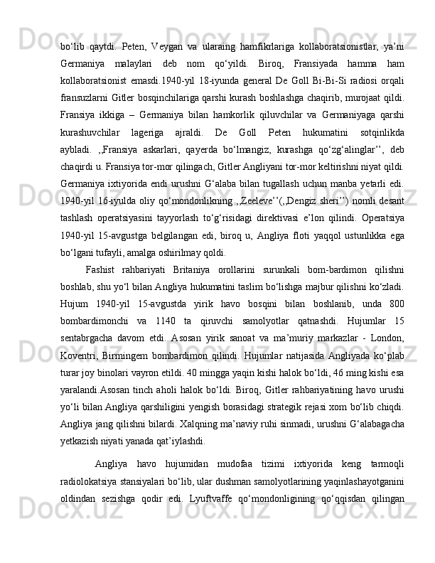 bo‘lib   qaytdi.   Peten,   Veygan   va   ularaing   hamfikrlariga   kollaboratsionistlar,   ya’ni
Germaniya   malaylari   deb   nom   qo‘yildi.   Biroq,   Fransiyada   hamma   ham
kollaboratsionist   emasdi.1940-yil   18-iyunda   general   De   Goll   Bi-Bi-Si   radiosi   orqali
fransuzlarni Gitler bosqinchilariga qarshi kurash boshlashga chaqirib, murojaat qildi.
Fransiya   ikkiga   –   Germaniya   bilan   hamkorlik   qiluvchilar   va   Germaniyaga   qarshi
kurashuvchilar   lageriga   ajraldi.   De   Goll   Peten   hukumatini   sotqinlikda
aybladi.   ,,Fransiya   askarlari,   qayerda   bo‘lmangiz,   kurashga   qo‘zg‘alinglar’’,   deb
chaqirdi u. Fransiya tor-mor qilingach, Gitler Angliyani tor-mor keltirishni niyat qildi.
Germaniya  ixtiyorida  endi   urushni   G‘alaba   bilan  tugallash   uchun   manba   yetarli   edi.
1940-yil  16-iyulda  oliy  qo‘mondonlikning  ,,Zeeleve’’(,,Dengiz  sheri’’)   nomli   desant
tashlash   operatsiyasini   tayyorlash   to‘g‘risidagi   direktivasi   e’lon   qilindi.   Operatsiya
1940-yil   15-avgustga   belgilangan   edi,   biroq   u,   Angliya   floti   yaqqol   ustunlikka   ega
bo‘lgani tufayli, amalga oshirilmay qoldi. 
Fashist   rahbariyati   Britaniya   orollarini   surunkali   bom-bardimon   qilishni
boshlab, shu yo‘l bilan Angliya hukumatini taslim bo‘lishga majbur qilishni ko‘zladi.
Hujum   1940-yil   15-avgustda   yirik   havo   bosqini   bilan   boshlanib,   unda   800
bombardimonchi   va   1140   ta   qiruvchi   samolyotlar   qatnashdi.   Hujumlar   15
sentabrgacha   davom   etdi.   Asosan   yirik   sanoat   va   ma’muriy   markazlar   -   London,
Koventri,   Birmingem   bombardimon   qilindi.   Hujumlar   natijasida   Angliyada   ko‘plab
turar joy binolari vayron etildi. 40 mingga yaqin kishi halok bo‘ldi, 46 ming kishi esa
yaralandi.Asosan   tinch   aholi   halok   bo‘ldi.   Biroq,   Gitler   rahbariyatining   havo   urushi
yo‘li bilan Angliya qarshiligini yengish borasidagi strategik rejasi xom bo‘lib chiqdi.
Angliya jang qilishni bilardi. Xalqning ma’naviy ruhi sinmadi, urushni G‘alabagacha
yetkazish niyati yanada qat’iylashdi.
  Angliya   havo   hujumidan   mudofaa   tizimi   ixtiyorida   keng   tarmoqli
radiolokatsiya stansiyalari bo‘lib, ular dushman samolyotlarining yaqinlashayotganini
oldindan   sezishga   qodir   edi.   Lyuftvaffe   qo‘mondonligining   qo‘qqisdan   qilingan 