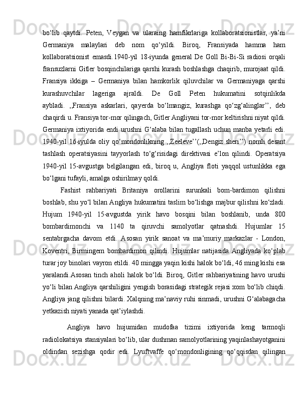 bo‘lib   qaytdi.   Peten,   Veygan   va   ularaing   hamfikrlariga   kollaboratsionistlar,   ya’ni
Germaniya   malaylari   deb   nom   qo‘yildi.   Biroq,   Fransiyada   hamma   ham
kollaboratsionist   emasdi.1940-yil   18-iyunda   general   De   Goll   Bi-Bi-Si   radiosi   orqali
fransuzlarni Gitler bosqinchilariga qarshi kurash boshlashga chaqirib, murojaat qildi.
Fransiya   ikkiga   –   Germaniya   bilan   hamkorlik   qiluvchilar   va   Germaniyaga   qarshi
kurashuvchilar   lageriga   ajraldi.   De   Goll   Peten   hukumatini   sotqinlikda
aybladi.   ,,Fransiya   askarlari,   qayerda   bo‘lmangiz,   kurashga   qo‘zg‘alinglar’’,   deb
chaqirdi u. Fransiya tor-mor qilingach, Gitler Angliyani tor-mor keltirishni niyat qildi.
Germaniya  ixtiyorida  endi   urushni   G‘alaba   bilan  tugallash   uchun   manba   yetarli   edi.
1940-yil  16-iyulda  oliy  qo‘mondonlikning  ,,Zeeleve’’(,,Dengiz  sheri’’)   nomli   desant
tashlash   operatsiyasini   tayyorlash   to‘g‘risidagi   direktivasi   e’lon   qilindi.   Operatsiya
1940-yil   15-avgustga   belgilangan   edi,   biroq   u,   Angliya   floti   yaqqol   ustunlikka   ega
bo‘lgani tufayli, amalga oshirilmay qoldi. 
Fashist   rahbariyati   Britaniya   orollarini   surunkali   bom-bardimon   qilishni
boshlab, shu yo‘l bilan Angliya hukumatini taslim bo‘lishga majbur qilishni ko‘zladi.
Hujum   1940-yil   15-avgustda   yirik   havo   bosqini   bilan   boshlanib,   unda   800
bombardimonchi   va   1140   ta   qiruvchi   samolyotlar   qatnashdi.   Hujumlar   15
sentabrgacha   davom   etdi.   Asosan   yirik   sanoat   va   ma’muriy   markazlar   -   London,
Koventri,   Birmingem   bombardimon   qilindi.   Hujumlar   natijasida   Angliyada   ko‘plab
turar joy binolari vayron etildi. 40 mingga yaqin kishi halok bo‘ldi, 46 ming kishi esa
yaralandi.Asosan   tinch   aholi   halok   bo‘ldi.   Biroq,   Gitler   rahbariyatining   havo   urushi
yo‘li bilan Angliya qarshiligini yengish borasidagi strategik rejasi xom bo‘lib chiqdi.
Angliya jang qilishni bilardi. Xalqning ma’naviy ruhi sinmadi, urushni G‘alabagacha
yetkazish niyati yanada qat’iylashdi.
  Angliya   havo   hujumidan   mudofaa   tizimi   ixtiyorida   keng   tarmoqli
radiolokatsiya stansiyalari bo‘lib, ular dushman samolyotlarining yaqinlashayotganini
oldindan   sezishga   qodir   edi.   Lyuftvaffe   qo‘mondonligining   qo‘qqisdan   qilingan