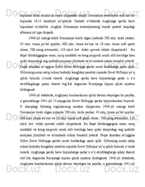 hujumlar bilan shoshirish rejasi chippakka chiqdi. Germaniya aviatsiyasi endi har bir
hujumda   10-15   samolyot   yo‘qotardi.   Sentabr   o‘rtalarida   Angliyaga   qarshi   havo
hujumlari   to‘xtatildi.   Angliya   Germaniya   aviatsiyasining   buyuk   qudrati   haqidagi
afsonani yo‘qqa chiqardi. 
1940-yil  oxiriga  kelib  Germaniya  bosib  olgan  yerlarda  290  mln.  kishi  yashar,
45   mln.   tonna   po‘lat   quyilar,   400   mln.   tonna   ko‘mir   va   10   mln.   tonna   neft   qazib
olinar,   700   ming   avtomobil,   110   mlrd.   kvt.   elektr   quvvati   ishlab   chiqarilardi1   .   Bu
faqat blitskriggagina emas, uzoq muddatli va keng miqyosli urush olib borishga ham
qodir dunyodagi eng qudratli armiyani jihozlash va ta’minlash uchun bemalol yetardi.
Faqat shundan  so‘nggina Gitler Sovet  Ittifoqiga qarshi  urush boshlashga  qaror qildi.
Gitlerning nemis xalqi uchun hududiy kenglikni yaratish rejasida Sovet Ittifoqini yo‘q
qilish   birinchi   o‘rinda   turardi.   Angliyaga   qarshi   havo   hujumlariga   qadar   u   o‘z
atrofidagilarga   qulay   sharoit   tug‘ildi   deguncha   Rossiyaga   hujum   qilish   niyatini
bildirgandi. 
1940-yil dekabrda, Angliyani bombardimon qilish davom etayotgan bir paytda,
u  generallarga   1941-yil  15-maygacha  Sovet  Ittifoqiga  qarshi  tayyorlanishni  buyurdi.
U   sharqdagi   blitskrig   inglizlarning   umidini   chilparchin   1940-yil   oxiriga   kelib
Germaniya bosib olgan yerlarda 290 mln. kishi yashar, 45 mln. tonna po‘lat quyilar,
400 mln. tonna ko‘mir va 10 mln. tonna neft qazib olinar, 700 ming avtomobil, 110
mlrd.   kvt.   elektr   quvvati   ishlab   chiqarilardi.   Bu   faqat   blitskriggagina   emas,   uzoq
muddatli   va   keng   miqyosli   urush   olib   borishga   ham   qodir   dunyodagi   eng   qudratli
armiyani   jihozlash   va   ta’minlash   uchun   bemalol   yetardi.   Faqat   shundan   so‘nggina
Gitler   Sovet   Ittifoqiga   qarshi   urush   boshlashga   qaror   qildi.   Gitlerning   nemis   xalqi
uchun hududiy kenglikni yaratish rejasida Sovet Ittifoqini yo‘q qilish birinchi o‘rinda
turardi. Angliyaga qarshi  havo hujumlariga qadar u o‘z atrofidagilarga qulay sharoit
tuG‘ildi   deguncha   Rossiyaga   hujum   qilish   niyatini   bildirgandi.   1940-yil   dekabrda,
Angliyani   bombardimon   qilish   davom   etayotgan   bir   paytda,   u   generallarga   1941-yil 