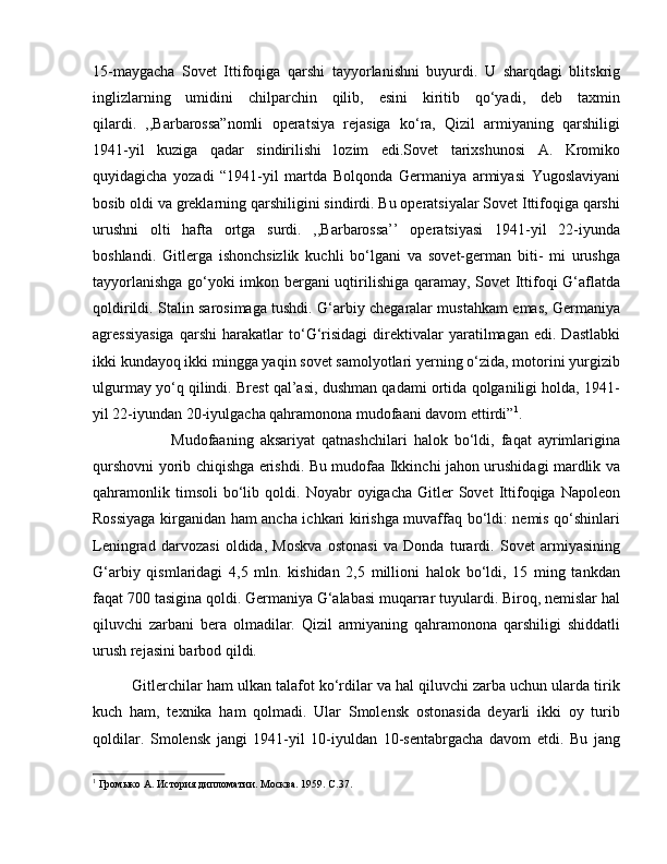 15-maygacha   Sovet   Ittifoqiga   qarshi   tayyorlanishni   buyurdi.   U   sharqdagi   blitskrig
inglizlarning   umidini   chilparchin   qilib,   esini   kiritib   qo‘yadi,   deb   taxmin
qilardi.   ,,Barbarossa”nomli   operatsiya   rejasiga   ko‘ra,   Qizil   armiyaning   qarshiligi
1941-yil   kuziga   qadar   sindirilishi   lozim   edi.Sovet   tarixshunosi   A.   Kromiko
quyidagicha   yozadi   “1941-yil   martda   Bolqonda   Germaniya   armiyasi   Yugoslaviyani
bosib oldi va greklarning qarshiligini sindirdi. Bu operatsiyalar Sovet Ittifoqiga qarshi
urushni   olti   hafta   ortga   surdi.   ,,Barbarossa’’   operatsiyasi   1941-yil   22-iyunda
boshlandi.   Gitlerga   ishonchsizlik   kuchli   bo‘lgani   va   sovet-german   biti-   mi   urushga
tayyorlanishga go‘yoki imkon bergani uqtirilishiga qaramay, Sovet Ittifoqi G‘aflatda
qoldirildi. Stalin sarosimaga tushdi. G‘arbiy chegaralar mustahkam emas, Germaniya
agressiyasiga   qarshi   harakatlar   to‘G‘risidagi   direktivalar   yaratilmagan   edi.  Dastlabki
ikki kundayoq ikki mingga yaqin sovet samolyotlari yerning o‘zida, motorini yurgizib
ulgurmay yo‘q qilindi. Brest qal’asi, dushman qadami ortida qolganiligi holda, 1941-
yil 22-iyundan 20-iyulgacha qahramonona mudofaani davom ettirdi” 1
. 
Mudofaaning   aksariyat   qatnashchilari   halok   bo‘ldi,   faqat   ayrimlarigina
qurshovni yorib chiqishga erishdi. Bu mudofaa Ikkinchi jahon urushidagi mardlik va
qahramonlik   timsoli   bo‘lib  qoldi.   Noyabr   oyigacha   Gitler   Sovet   Ittifoqiga   Napoleon
Rossiyaga kirganidan ham ancha ichkari kirishga muvaffaq bo‘ldi: nemis qo‘shinlari
Leningrad   darvozasi   oldida,   Moskva   ostonasi   va   Donda   turardi.   Sovet   armiyasining
G‘arbiy   qismlaridagi   4,5   mln.   kishidan   2,5   millioni   halok   bo‘ldi,   15   ming   tankdan
faqat 700 tasigina qoldi. Germaniya G‘alabasi muqarrar tuyulardi. Biroq, nemislar hal
qiluvchi   zarbani   bera   olmadilar.   Qizil   armiyaning   qahramonona   qarshiligi   shiddatli
urush rejasini barbod qildi. 
Gitlerchilar ham ulkan talafot ko‘rdilar va hal qiluvchi zarba uchun ularda tirik
kuch   ham,   texnika   ham   qolmadi.   Ular   Smolensk   ostonasida   deyarli   ikki   oy   turib
qoldilar.   Smolensk   jangi   1941-yil   10-iyuldan   10-sentabrgacha   davom   etdi.   Bu   jang
1
 Громыко А. История дипломатии. Москва. 1959.  C .37. 