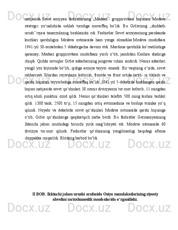 natijasida   Sovet   armiyasi   fashistlarning   ,,Markaz’’   gruppirovkasi   hujumini   Moskva
strategic   yo‘nalishida   ushlab   turishga   muvaffaq   bo‘ldi.   Bu   Gitlerning   ,,shiddatli
urush’’rejasi   tanazzulining   boshlanishi   edi.   Fashistlar   Sovet   armiyasining   parokanda
kuchlari   qarshiligini   Moskva   ostonasida   ham   yenga   olmadilar.Moskva   mudofaasi
1941-yil 30-sentabrdan 5 dekabrgacha davom etdi. Mardona qarshilik ko‘rsatilishiga
qaramay,   Markaz   gruppirovkasi   mudofaani   yorib   o‘tib,   janubdan   Kashira   shahriga
chiqdi. Qishki sovuqlar Gitler askarlarining jangovar ruhini sindirdi. Nemis askarlari
yengil yoz kiyimida bo‘lib, qishga armiya tayyor  emasdi. Bir vaqtning o‘zida, sovet
rahbariyati   Sibirdan   rezervlarni   keltirish,   frontda   va   front   ortida   tartib-   ni   tiklash   va
qarshi hujumni tayyorlashga muvaffaq bo‘ldi. 1941-yil 5-dekabrda boshlangan qarshi
hujum natijasida sovet qo‘shinlari 38 nemis diviziyasini tor-mor keltirib, 11 mingdan
ortiq   aholi   punktini   ozod   qildi.   Nemis   qo‘shinlari   talafoti   500   ming   kishini   tashkil
qildi.   1300   tank,   2500   to‘p,   15   mingdan   ortiq   avtomashina   va   boshqa   texnika   yo‘q
qilindi.   Noyabr   va   dekabrda   sovet   qo‘shinlari   Moskva   ostonasida   qarshi   hujumga
o‘tib,   Gitler   qo‘shinlariga   qaqshatqich   zarba   berdi.   Bu   fashistlar   Germaniyasining
Ikkinchi   jahon   urushidagi   birinchi   yirik   mag‘lubiyati   edi.   Moskva   ostonasida   60
diviziya   tor-mor   qilindi.   Fashistlar   qo‘shinining   yengilmasligi   haqidagi   afsona
chippakka cniqarildi. Blitskrig barbod bo‘ldi.
II BOB. Ikkinchi jahon urushi arafasida Osiyo mamlakatlarining siyosiy
ahvolini tarixshunoslik manbalarida o‘rganilishi.
