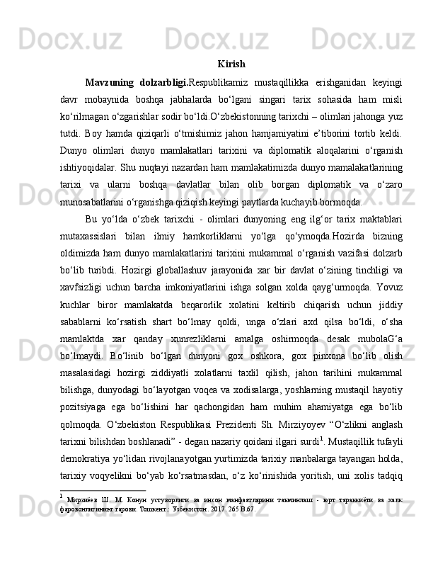 Kirish
Mavzuning   dolzarbligi. Respublikamiz   mustaqillikka   erishganidan   keyingi
davr   mobaynida   boshqa   jabhalarda   bo‘lgani   singari   tarix   sohasida   ham   misli
ko‘rilmagan o‘zgarishlar sodir bo‘ldi.O‘zbekistonning tarixchi – olimlari jahonga yuz
tutdi.   Boy   hamda   qiziqarli   o‘tmishimiz   jahon   hamjamiyatini   e’tiborini   tortib   keldi.
Dunyo   olimlari   dunyo   mamlakatlari   tarixini   va   diplomatik   aloqalarini   o‘rganish
ishtiyoqidalar. Shu nuqtayi nazardan ham mamlakatimizda dunyo mamalakatlarining
tarixi   va   ularni   boshqa   davlatlar   bilan   olib   borgan   diplomatik   va   o‘zaro
munosabatlarini o‘rganishga qiziqish keyingi paytlarda kuchayib bormoqda. 
Bu   yo‘lda   o‘zbek   tarixchi   -   olimlari   dunyoning   eng   ilg‘or   tarix   maktablari
mutaxassislari   bilan   ilmiy   hamkorliklarni   yo‘lga   qo‘ymoqda.Hozirda   bizning
oldimizda   ham   dunyo   mamlakatlarini   tarixini   mukammal   o‘rganish   vazifasi   dolzarb
bo‘lib   turibdi.   Hozirgi   globallashuv   jarayonida   xar   bir   davlat   o‘zining   tinchligi   va
xavfsizligi   uchun   barcha   imkoniyatlarini   ishga   solgan   xolda   qayg‘urmoqda.   Yovuz
kuchlar   biror   mamlakatda   beqarorlik   xolatini   keltirib   chiqarish   uchun   jiddiy
sabablarni   ko‘rsatish   shart   bo‘lmay   qoldi,   unga   o‘zlari   axd   qilsa   bo‘ldi,   o‘sha
mamlaktda   xar   qanday   xunrezliklarni   amalga   oshirmoqda   desak   mubolaG‘a
bo‘lmaydi.   Bo‘linib   bo‘lgan   dunyoni   gox   oshkora,   gox   pinxona   bo‘lib   olish
masalasidagi   hozirgi   ziddiyatli   xolatlarni   taxlil   qilish,   jahon   tarihini   mukammal
bilishga,  dunyodagi  bo‘layotgan  voqea va  xodisalarga,  yoshlarning  mustaqil  hayotiy
pozitsiyaga   ega   bo‘lishini   har   qachongidan   ham   muhim   ahamiyatga   ega   bo‘lib
qolmoqda.   O‘zbekiston   Respublikasi   Prezidenti   Sh.   Mirziyoyev   “O‘zlikni   anglash
tarixni bilishdan boshlanadi” - degan nazariy qoidani ilgari surdi 1
. Mustaqillik tufayli
demokratiya yo‘lidan rivojlanayotgan yurtimizda tarixiy manbalarga tayangan holda,
tarixiy   voqyelikni   bo‘yab   ko‘rsatmasdan,   o‘z   ko‘rinishida   yoritish,   uni   xolis   tadqiq
1
  Мирзиёев   Ш.   М.   Конун   устуворлиги   ва   инсон   манфаатларини   таъминлаш   -   юрт   тараккиёти   ва   халк
фаровонлигининг гарови.  Тошкент.: Узбекистон. 2017. 265  B .67. 