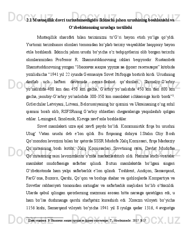 2.1 Mustaqillik davri tarixshunosligida  Ikkinchi jahon urushining boshlanishi va
O‘zbekistonning urushga tortilishi
Mustaqillik   sharofati   bilan   tariximizni   to‘G‘ri   bayon   etish   yo‘lga   qo‘yldi.
Yurtimiz tarixshunos olimlari tomonidan ko‘plab tarixiy vaqealiklar haqqoniy bayon
etila boshlandi. Ikkinchi jahon urushi bo‘yicha o‘z tadqiqotlarini olib borgan tarixchi
olimlarimizdan   Professor   R.   Shamsutddinovning   ishlari   beqiyosdir.   Rustambek
Shamstuddinovning yozgan “ Иккинчи жаҳон уруши ва фронт газеталари ” kitobida
yozilishicha “1941 yil 22 iyunda Germaniya Sovet Ittifoqiga bostirib kirdi. Urushning
dastlab   uch   haftasi   davomida   nemis-fashist   qo‘shinlari,   Shimoliy-G‘arbiy
yo‘nalishda-400   km   dan   450   km   gacha,   G‘arbiy   yo‘nalishda   450   km   dan   600   km
gacha,   janubiy-G‘arbiy   yo‘nalishda   300-350   km   mamlakat   ichkarisiga   kirib   bordi” 1
.
Gitlerchilar Latviyani, Litvani, Belorussiyaning bir qismini va Ukrainaning o‘ng sohil
qismini   bosib   olib,   RSFSRning   G‘arbiy   oblastlari   chegaralariga   yaqinlashib   qolgan
edilar. Leningrad, Smolensk, Kievga xavf sola boshladilar. 
Sovet   mamlakati   uzra   ajal   xavfi   paydo   bo‘ldi.   Kommunistik   firqa   bu   urushni
Ulug‘   Vatan   urushi   deb   e’lon   qildi.   Bu   firqaning   dohiysi   I.Stalin   Oliy   Bosh
Qo‘mondon lavozimi bilan bir qatorda SSSR Mudofa Xalq Komissari, firqa Markaziy
Qo‘mitasining   bosh   kotibi,   Xalq   Komissarlari   Sovetining   raisi,   Davlat   Mudofaa
Qo‘mitasining raisi  lavozimlarini o‘zida markazlashtirib oldi. Hamma kuch-vositalar
mamlakat   mudofaasiga   safarbar   qilindi.   Butun   mamlakatda   bo‘lgani   singari
O‘zbekistonda   ham   yalpi   safarbarlik   e’lon   qilindi.   Toshkent,   Andijon,   Samarqand,
FarG‘ona, Buxoro, Qarshi, Qo‘qon va boshqa shahar va qishloqlarda Kompartiya va
Sovetlar   rahbariyati   tomonidan   mitinglar   va   safarbarlik   majlislari   bo‘lib   o‘tkazildi.
Ularda   qabul   qilingan   qarorlarning   mazmuni   asosan   bitta   narsaga   qaratilgan   edi,   u
ham   bo‘lsa   dushmanga   qarshi   shafqatsiz   kurashish   edi.   Xorazm   viloyati   bo‘yicha
1156   kishi,   Samarqand   viloyati   bo‘yicha   1941   yil   8   iyulga   qadar   1316,   4   avgustga
1
  Шамсутдинов. Р. Иккинчи жаҳон уруши ва фронт газеталари. T.; Akademnashr. 2017. B.17.