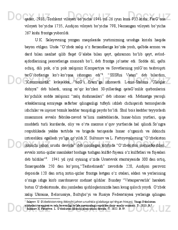 qadar,   2933,   Toshkent   viloyati   bo‘yicha   1941   yil   26   iyun   kuni   932   kishi,   FarG‘ona
viloyati   bo‘yicha   1735,   Andijon   viloyati   bo‘yicha   798,   Namangan   viloyati   bo‘yicha
267 kishi frontga yuborildi. 
U.K.   Salayevning   yozgan   maqolasida   yurtimizning   urushga   kirishi   haqida
bayon   etilgan.   Unda   “O‘zbek   xalqi   o‘z   farzandlariga   ko‘zda   yosh,   qalbda   armon   va
dard   bilan   nasihat   qilib   faqat   G‘alaba   bilan   qayt,   qahramon   bo‘lib   qayt,   avlod-
ajdodlarining   jasoratlariga   munosib   bo‘l,   deb   frontga   jo‘natar   edi.   Sodda   dil,   qalbi
ochiq,   dili   pok,   o‘zi   pok   xalqimiz   Kompartiya   va   Sovetlarning   yolG‘on   tashviqoti
tarG‘ibotlariga   ko‘r-ko‘rona   ishongan   edi” 1
.   “SSSRni   Vatan”   deb   bilardim,
“Kommunistik”   kelajakka,   “boG‘i   Eram”ga   ishonardi.   Lenin-Stalinni   “Xalqlar
dohiysi”   deb   bilardi,   uning   so‘qir   ko‘zlari   30-yillardagi   qataG‘onlik   qurbonlarini
ko‘pchilik   sodda   xalqimiz   “xalq   dushmanlari”   deb   ishonar   edi.   Mehnatga   yaroqli
erkaklarning   armiyaga   safarbar   qilinganligi   tufayli   ishlab   chchiqarish   tarmoqlarida
ishchilar va injener texnik kadrlar tanqisligi paydo bo‘ldi. Shul bois kadrlar tayyorlash
muammosi   avvalo   fabrika-zavod   ta’limi   maktablarida,   hunar-bilim   yurtlari,   qiqa
muddatli   turli   kurslarda,   oliy   va   o‘rta   maxsus   o‘quv   yurtlarida   hal   qilindi.So‘ngra
respublikada   yakka   tartibda   va   brigada   tariqasida   hunar   o‘rganish   va   ikkinchi
ixtisoslikni egallash yo‘lga qo‘yildi.X. Sultonov va L. Fattoyevalarning “O‘zbekiston
ikkinchi  jahon urushi  davrida”  deb nomlagan kitobida “O‘zbekiston  mehnatkashlari,
avvalo xotin-qizlar mamlakat boshiga tushgan kulfat-fojeani o‘z kulfatlari va fojealari
deb   bildilar” 2
.     1941   yil   iyul   oyining   o‘zida   Ursatevsk   stantsiyasida   300   dan   ortiq,
Smarqandda   250   dan   ko‘proq,“Tashselmash”   zavodida   220,   Andijon   parovoz
deposida   120   dan   ortiq   xotin-qizlar   frontga   ketgan   o‘z   otalari,   aklari   va   yerlarining
o‘rniga   ishga   kirib   mardonavor   mehnat   qildilar.   Bunday   “Vatanparvarlik’   harakati
butun O‘zbekistonda, shu jumladan qishloqlarimizda ham keng quloch yoydi. O‘zbek
xalqi   Ukraina,   Belorussiya,   Boltqbo‘yi   va   Rusiya   Federatsiyasi   yerlariga   qilingan
1
 Salayev. U. O 'zbekistonning ikkinchi jahon urushida g'alabaga qo'shgan hissasi.  Yangi O'zbekiston 
islohotlari-taraqqiyot va xalq faravonligi yo'lida mavzusidagi respublika ilmiy-amaliy seminari.  T:. 2022. B.7.
2
 Sultonov.X. Fattoyeva. L. O’zbekiston ikkinchi jahon urushi davrida. T.: 2022. B.59. 