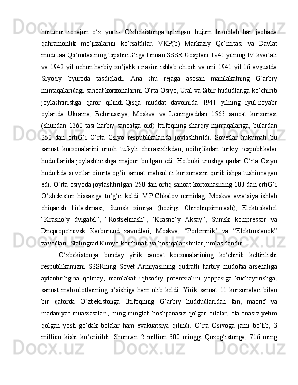 hujumni   jonajon   o‘z   yurti-   O‘zbekistonga   qilingan   hujum   hisoblab   har   jabhada
qahramonlik   mo‘jizalarini   ko‘rsatdilar.   VKP(b)   Markaziy   Qo‘mitasi   va   Davlat
mudofaa Qo‘mitasining topshiriG‘iga binoan SSSR Gosplani 1941 yilning IV kvartali
va 1942 yil uchun harbiy xo‘jalik rejasini  ishlab chiqdi va uni 1941 yil 16 avgustda
Siyosiy   byuroda   tasdiqladi.   Ana   shu   rejaga   asosan   mamlakatning   G‘arbiy
mintaqalaridagi sanoat korxonalarini O‘rta Osiyo, Ural va Sibir hududlariga ko‘chirib
joylashtirishga   qaror   qilindi.Qisqa   muddat   davomida   1941   yilning   iyul-noyabr
oylarida   Ukraina,   Belorussiya,   Moskva   va   Leningraddan   1563   sanoat   korxonasi
(shundan   1360   tasi   harbiy   sanoatga   oid)   Ittifoqning   sharqiy   mintaqalariga,   bulardan
250   dan   ortiG‘i   O‘rta   Osiyo   respublikalarida   joylashtirildi.   Sovetlar   hukumati   bu
sanoat   korxonalarini   urush   tufayli   chorasizlikdan,   noilojlikdan   turkiy   respublikalar
hududlarida   joylashtirishga   majbur   bo‘lgan   edi.   Holbuki   urushga   qadar   O‘rta   Osiyo
hududida sovetlar birorta og‘ir sanoat mahsuloti korxonasini qurib ishga tushirmagan
edi. O‘rta osiyoda joylashtirilgan 250 dan ortiq sanoat korxonasining 100 dan ortiG‘i
O‘zbekiston   hissasiga   to‘g‘ri   keldi.   V.P.Chkalov   nomidagi   Moskva   aviatsiya   ishlab
chiqarish   birlashmasi,   Sumsk   ximiya   (hozirgi   Chirchiqximmash),   Elektrokabel
“Krasno‘y   dvigatel”,   “Rostselmash”,   “Krasno‘y   Aksay”,   Sumsk   kompressor   va
Dnepropetrovsk   Karborund   zavodlari,   Moskva,   “Podemnik’   va   “Elektrostanok”
zavodlari, Stalingrad Kimyo kombinati va boshqalar shular jumlasidandir. 
O‘zbekistonga   bunday   yirik   sanoat   korxonalarining   ko‘chirib   keltirilishi
respublikamizni   SSSRning   Sovet   Armiyasining   qudratli   harbiy   mudofaa   arsenaliga
aylantiribgina   qolmay,   mamlakat   iqtisodiy   potentsialini   yoppasiga   kuchaytirishga,
sanoat   mahsulotlarining   o‘sishiga   ham   olib   keldi.   Yirik   sanoat   11   korxonalari   bilan
bir   qatorda   O‘zbekistonga   Ittifoqning   G‘arbiy   huddudlaridan   fan,   maorif   va
madaniyat   muassasalari,   ming-minglab   boshpanasiz   qolgan   oilalar,   ota-onasiz   yetim
qolgan   yosh   go‘dak   bolalar   ham   evakuatsiya   qilindi.   O‘rta   Osiyoga   jami   bo‘lib,   3
million   kishi   ko‘chirildi.   Shundan   2   million   300   minggi   Qozog‘istonga,   716   ming 