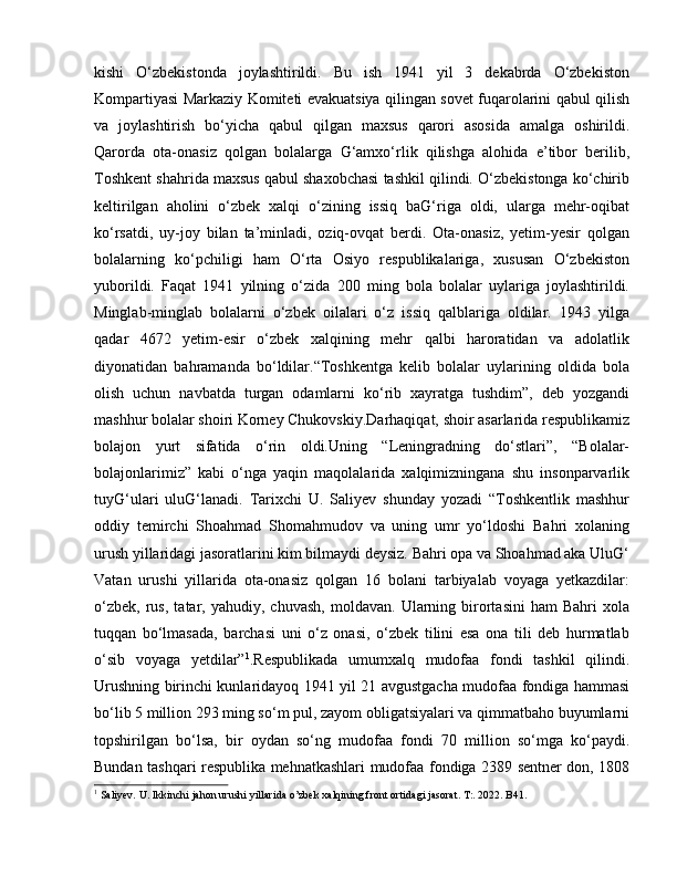 kishi   O‘zbekistonda   joylashtirildi.   Bu   ish   1941   yil   3   dekabrda   O‘zbekiston
Kompartiyasi Markaziy Komiteti evakuatsiya qilingan sovet fuqarolarini qabul qilish
va   joylashtirish   bo‘yicha   qabul   qilgan   maxsus   qarori   asosida   amalga   oshirildi.
Qarorda   ota-onasiz   qolgan   bolalarga   G‘amxo‘rlik   qilishga   alohida   e’tibor   berilib,
Toshkent shahrida maxsus qabul shaxobchasi tashkil qilindi. O‘zbekistonga ko‘chirib
keltirilgan   aholini   o‘zbek   xalqi   o‘zining   issiq   baG‘riga   oldi,   ularga   mehr-oqibat
ko‘rsatdi,   uy-joy   bilan   ta’minladi,   oziq-ovqat   berdi.   Ota-onasiz,   yetim-yesir   qolgan
bolalarning   ko‘pchiligi   ham   O‘rta   Osiyo   respublikalariga,   xususan   O‘zbekiston
yuborildi.   Faqat   1941   yilning   o‘zida   200   ming   bola   bolalar   uylariga   joylashtirildi.
Minglab-minglab   bolalarni   o‘zbek   oilalari   o‘z   issiq   qalblariga   oldilar.   1943   yilga
qadar   4672   yetim-esir   o‘zbek   xalqining   mehr   qalbi   haroratidan   va   adolatlik
diyonatidan   bahramanda   bo‘ldilar.“Toshkentga   kelib   bolalar   uylarining   oldida   bola
olish   uchun   navbatda   turgan   odamlarni   ko‘rib   xayratga   tushdim”,   deb   yozgandi
mashhur bolalar shoiri Korney Chukovskiy.Darhaqiqat, shoir asarlarida respublikamiz
bolajon   yurt   sifatida   o‘rin   oldi.Uning   “Leningradning   do‘stlari”,   “Bolalar-
bolajonlarimiz”   kabi   o‘nga   yaqin   maqolalarida   xalqimizningana   shu   insonparvarlik
tuyG‘ulari   uluG‘lanadi.   Tarixchi   U.   Saliyev   shunday   yozadi   “Toshkentlik   mashhur
oddiy   temirchi   Shoahmad   Shomahmudov   va   uning   umr   yo‘ldoshi   Bahri   xolaning
urush yillaridagi jasoratlarini kim bilmaydi deysiz. Bahri opa va Shoahmad aka UluG‘
Vatan   urushi   yillarida   ota-onasiz   qolgan   16   bolani   tarbiyalab   voyaga   yetkazdilar:
o‘zbek,   rus,   tatar,  yahudiy,   chuvash,   moldavan.   Ularning   birortasini   ham   Bahri   xola
tuqqan   bo‘lmasada,   barchasi   uni   o‘z   onasi,   o‘zbek   tilini   esa   ona   tili   deb   hurmatlab
o‘sib   voyaga   yetdilar” 1
.Respublikada   umumxalq   mudofaa   fondi   tashkil   qilindi.
Urushning birinchi kunlaridayoq 1941 yil 21 avgustgacha mudofaa fondiga hammasi
bo‘lib 5 million 293 ming so‘m pul, zayom obligatsiyalari va qimmatbaho buyumlarni
topshirilgan   bo‘lsa,   bir   oydan   so‘ng   mudofaa   fondi   70   million   so‘mga   ko‘paydi.
Bundan tashqari respublika mehnatkashlari mudofaa fondiga 2389 sentner don, 1808
1
 Saliyev. U. Ikkinchi jahon urushi yillarida o’zbek xalqining front ortidagi jasorat. T:. 2022. B41. 