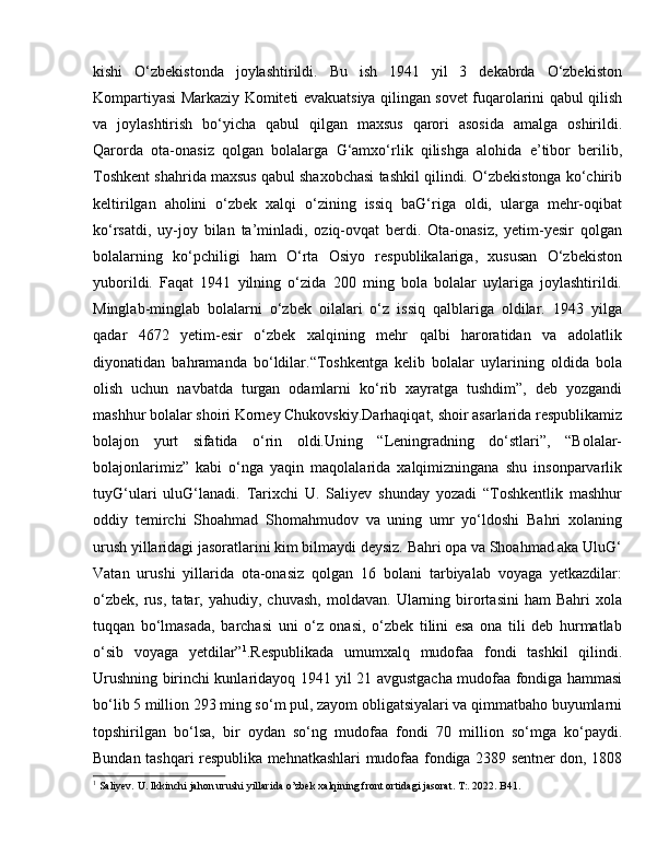 kishi   O‘zbekistonda   joylashtirildi.   Bu   ish   1941   yil   3   dekabrda   O‘zbekiston
Kompartiyasi Markaziy Komiteti evakuatsiya qilingan sovet fuqarolarini qabul qilish
va   joylashtirish   bo‘yicha   qabul   qilgan   maxsus   qarori   asosida   amalga   oshirildi.
Qarorda   ota-onasiz   qolgan   bolalarga   G‘amxo‘rlik   qilishga   alohida   e’tibor   berilib,
Toshkent shahrida maxsus qabul shaxobchasi tashkil qilindi. O‘zbekistonga ko‘chirib
keltirilgan   aholini   o‘zbek   xalqi   o‘zining   issiq   baG‘riga   oldi,   ularga   mehr-oqibat
ko‘rsatdi,   uy-joy   bilan   ta’minladi,   oziq-ovqat   berdi.   Ota-onasiz,   yetim-yesir   qolgan
bolalarning   ko‘pchiligi   ham   O‘rta   Osiyo   respublikalariga,   xususan   O‘zbekiston
yuborildi.   Faqat   1941   yilning   o‘zida   200   ming   bola   bolalar   uylariga   joylashtirildi.
Minglab-minglab   bolalarni   o‘zbek   oilalari   o‘z   issiq   qalblariga   oldilar.   1943   yilga
qadar   4672   yetim-esir   o‘zbek   xalqining   mehr   qalbi   haroratidan   va   adolatlik
diyonatidan   bahramanda   bo‘ldilar.“Toshkentga   kelib   bolalar   uylarining   oldida   bola
olish   uchun   navbatda   turgan   odamlarni   ko‘rib   xayratga   tushdim”,   deb   yozgandi
mashhur bolalar shoiri Korney Chukovskiy.Darhaqiqat, shoir asarlarida respublikamiz
bolajon   yurt   sifatida   o‘rin   oldi.Uning   “Leningradning   do‘stlari”,   “Bolalar-
bolajonlarimiz”   kabi   o‘nga   yaqin   maqolalarida   xalqimizningana   shu   insonparvarlik
tuyG‘ulari   uluG‘lanadi.   Tarixchi   U.   Saliyev   shunday   yozadi   “Toshkentlik   mashhur
oddiy   temirchi   Shoahmad   Shomahmudov   va   uning   umr   yo‘ldoshi   Bahri   xolaning
urush yillaridagi jasoratlarini kim bilmaydi deysiz. Bahri opa va Shoahmad aka UluG‘
Vatan   urushi   yillarida   ota-onasiz   qolgan   16   bolani   tarbiyalab   voyaga   yetkazdilar:
o‘zbek,   rus,   tatar,  yahudiy,   chuvash,   moldavan.   Ularning   birortasini   ham   Bahri   xola
tuqqan   bo‘lmasada,   barchasi   uni   o‘z   onasi,   o‘zbek   tilini   esa   ona   tili   deb   hurmatlab
o‘sib   voyaga   yetdilar” 1
.Respublikada   umumxalq   mudofaa   fondi   tashkil   qilindi.
Urushning birinchi kunlaridayoq 1941 yil 21 avgustgacha mudofaa fondiga hammasi
bo‘lib 5 million 293 ming so‘m pul, zayom obligatsiyalari va qimmatbaho buyumlarni
topshirilgan   bo‘lsa,   bir   oydan   so‘ng   mudofaa   fondi   70   million   so‘mga   ko‘paydi.
Bundan tashqari respublika mehnatkashlari mudofaa fondiga 2389 sentner don, 1808
1
 Saliyev. U. Ikkinchi jahon urushi yillarida o’zbek xalqining front ortidagi jasorat. T:. 2022. B41.