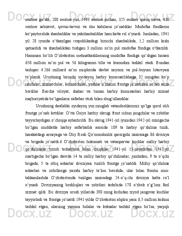sentner   go‘sht,   200   sentner   jun,   1495   sentner   pichan,   325   sentner   quruq   meva,   430
sentner   sabzavot,   qovun-tarvuz   va   shu   kabilarni   jo‘natdilar.   Mudofaa   fondlarini
ko‘paytirishda shanbaliklar va yakshanbaliklar ham katta rol o‘ynadi. Jumladan, 1941
yil   28   iyunda   o‘tkazilgan   respublikadagi   birinchi   shanbalikda,   1,2   million   kishi
qatnashdi   va   shanbalikdan   tushgan   3   million   so‘m   pul   mudofaa   fondiga   o‘tkazildi.
Hammasi   bo‘lib   O‘zbekiston   mehnatkashlarining   mudofaa   fondiga   qo‘shgan   hissasi
650   million   so‘m   pul   va   56   kilogramm   tilla   va   kumushni   tashkil   etadi.   Bundan
tashqari   4.266   milliard   so‘m   miqdorida   davlat   zayomi   va   pul-buyum   lotareyasi
to‘plandi.   Urushning   birinchi   oyidayoq   harbiy   komissarliklarga   32   mingdan   ko‘p
ishchilar, xizmatchilar, kolxozchilar, yoshlar o‘zlarini frontga jo‘natishni so‘rab ariza
berdilar.   Barcha   viloyat,   shahar   va   tuman   harbiy   komissarlari   harbiy   xizmat
majburiyatida bo‘lganlarni safarbar etish bilan shug‘ullandilar. 
Urushning dastlabki oyidayoq yuz minglab vatandoshlarimiz qo‘lga qurol olib
frontga jo‘nab ketdilar. O‘rta Osiyo harbiy okrugi  front uchun jangchilar va zobitlar
tayyorlaydigan o‘choqqa aylantirildi. Bu okrug 1941-yil iyunidan 1942-yil oxirigacha
bo‘lgan   muddatda   harbiy   safarbarlik   asosida   109   ta   harbiy   qo‘shilma   tuzdi,
harakatdagi   armiyaga   va   Oliy   Bosh   Qo‘mondonlik   qarorgohi   zaxirasiga   86   diviziya
va   brigada   jo‘natdi.6   O‘zbekiston   hukumati   va   vatanparvar   kuchlar   milliy   harbiy
qo‘shilmalar   tuzish   tashabbusi   bilan   chiqdilar.   1941-yil   13-noyabrdan   1942-yil
martigacha   bo‘lgan   davrda   14   ta   milliy   harbiy   qo‘shilmalar,   jumladan,   9   ta   o‘qchi
brigada,   5   ta   otliq   askarlar   diviziyasi   tuzilib   frontga   jo‘natildi.   Milliy   qo‘shilma
askarlari   va   zobitlariga   yaxshi   harbiy   ta’lim   berishda,   ular   bilan   frontni   mus-
tahkamlashda   O‘zbekistonda   tuzilgan   zaxiradagi   24-o‘q-chi   diviziya   katta   ro’l
o‘ynadi.   Diviziyaning   boshliqlari   va   zobitlari   tarkibida   178   o‘zbek   o‘g‘loni   faol
xizmat   qildi.   Bu   diviziya   urush   yillarida   390   ming   kishidan   ziyod   jangovar   kuchlar
tayyorladi va frontga jo‘natdi.1941-yilda O‘zbekiston ahplisi jami 6,5 million kishini
tashkil   etgan,   ularning   yarmini   bolalar   va   keksalar   tashkil   etgan   bo‘lsa,   yarpqli