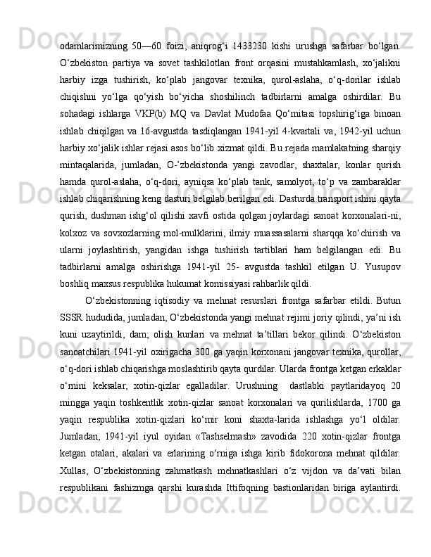 odamlarimizning   50—60   foizi,   aniqrog‘i   1433230   kishi   urushga   safarbar   bo‘lgan.
O‘zbekiston   partiya   va   sovet   tashkilotlan   front   orqasini   mustahkamlash,   xo‘jalikni
harbiy   izga   tushirish,   ko‘plab   jangovar   texnika,   qurol-aslaha,   o‘q-dorilar   ishlab
chiqishni   yo‘lga   qo‘yish   bo‘yicha   shoshilinch   tadbirlarni   amalga   oshirdilar.   Bu
sohadagi   ishlarga   VKP(b)   MQ   va   Davlat   Mudofaa   Qo‘mitasi   topshirig‘iga   binoan
ishlab   chiqilgan   va   16-avgustda   tasdiqlangan   1941-yil   4-kvartali   va,   1942-yil   uchun
harbiy xo‘jalik ishlar rejasi asos bo‘lib xizmat qildi. Bu rejada mamlakatning sharqiy
mintaqalarida,   jumladan,   O-’zbekistonda   yangi   zavodlar,   shaxtalar,   konlar   qurish
hamda   qurol-aslaha,   o‘q-dori,   ayniqsa   ko‘plab   tank,   samolyot,   to‘p   va   zambaraklar
ishlab chiqarishning keng dasturi belgilab berilgan edi. Dasturda transport ishini qayta
qurish,   dushman  ishg‘ol  qilishi  xavfi  ostida   qolgan  joylardagi  sanoat  korxonalari-ni,
kolxoz   va   sovxozlarning   mol-mulklarini,   ilmiy   muassasalarni   sharqqa   ko‘chirish   va
ularni   joylashtirish,   yangidan   ishga   tushirish   tartiblari   ham   belgilangan   edi.   Bu
tadbirlarni   amalga   oshirishga   1941-yil   25-   avgustda   tashkil   etilgan   U.   Yusupov
boshliq maxsus respublika hukumat komissiyasi rahbarlik qildi. 
O‘zbekistonning   iqtisodiy   va   mehnat   resurslari   frontga   safarbar   etildi.   Butun
SSSR hududida, jumladan, O‘zbekistonda yangi mehnat rejimi joriy qilindi, ya’ni ish
kuni   uzaytirildi,   dam;   olish   kunlari   va   mehnat   ta’tillari   bekor   qilindi.   O‘zbekiston
sanoatchilari 1941-yil oxirigacha 300 ga yaqin korxonani jangovar texnika, qurollar,
o‘q-dori ishlab chiqarishga moslashtirib qayta qurdilar. Ularda frontga ketgan erkaklar
o‘rnini   keksalar,   xotin-qizlar   egalladilar.   Urushning     dastlabki   paytlaridayoq   20
mingga   yaqin   toshkentlik   xotin-qizlar   sanoat   korxonalari   va   qurilishlarda,   1700   ga
yaqin   respublika   xotin-qizlari   ko‘mir   koni   shaxta-larida   ishlashga   yo‘l   oldilar.
Jumladan,   1941-yil   iyul   oyidan   «Tashselmash»   zavodida   220   xotin-qizlar   frontga
ketgan   otalari,   akalari   va   erlarining   o‘rniga   ishga   kirib   fidokorona   mehnat   qildilar.
Xullas,   O‘zbekistonning   zahmatkash   mehnatkashlari   o‘z   vijdon   va   da’vati   bilan
respublikani   fashizmga   qarshi   kurashda   Ittifoqning   bastionlaridan   biriga   aylantirdi. 