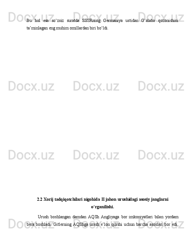 Bu   hol   esa   so‘zsiz   suratda   SSSRning   Germaniya   ustidan   G‘alaba   qozonishini
ta’minlagan eng muhim omillardan biri bo‘ldi.
2.2 Xorij tadqiqotchilari nigohida  II jahon urushidagi asosiy janglarni
o‘rganilishi.
Urush   boshlangan   damdan   AQSh   Angliyaga   bor   imkoniyatlari   bilan   yordam
bera  boshladi.   Gitlerning  AQShga   urash   e’lon   qilishi   uchun   barcha   asoslari   bor   edi, 