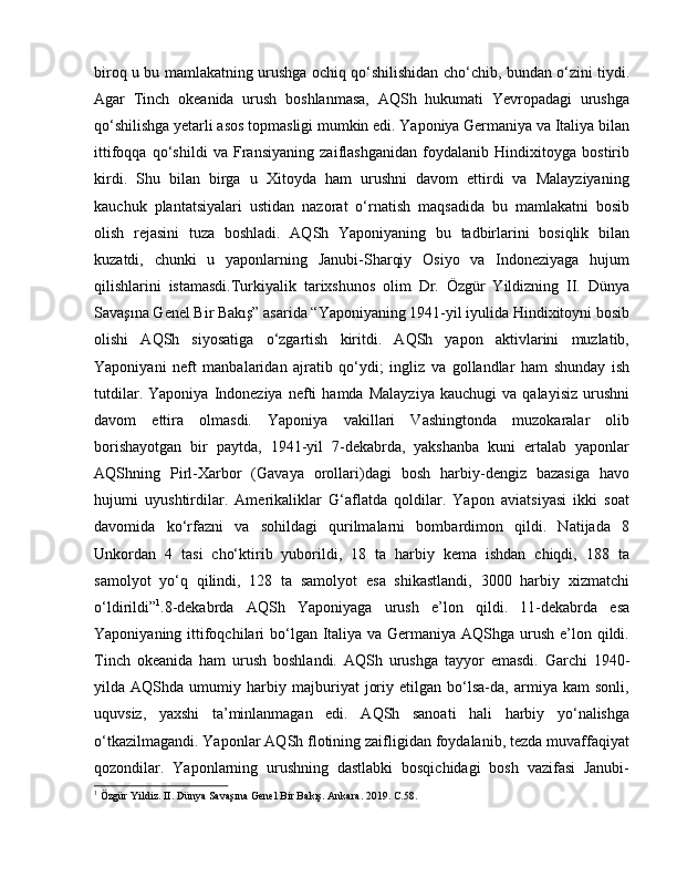 biroq u bu mamlakatning urushga ochiq qo‘shilishidan cho‘chib, bundan o‘zini tiydi.
Agar   Tinch   okeanida   urush   boshlanmasa,   AQSh   hukumati   Yevropadagi   urushga
qo‘shilishga yetarli asos topmasligi mumkin edi. Yaponiya Germaniya va Italiya bilan
ittifoqqa   qo‘shildi   va   Fransiyaning   zaiflashganidan   foydalanib   Hindixitoyga   bostirib
kirdi.   Shu   bilan   birga   u   Xitoyda   ham   urushni   davom   ettirdi   va   Malayziyaning
kauchuk   plantatsiyalari   ustidan   nazorat   o‘rnatish   maqsadida   bu   mamlakatni   bosib
olish   rejasini   tuza   boshladi.   AQSh   Yaponiyaning   bu   tadbirlarini   bosiqlik   bilan
kuzatdi,   chunki   u   yaponlarning   Janubi-Sharqiy   Osiyo   va   Indoneziyaga   hujum
qilishlarini   istamasdi.Turkiyalik   tarixshunos   olim   Dr.   Özgür   Yildizning   II.   Dünya
Savaşına Genel Bir Bakış” asarida “Yaponiyaning 1941-yil iyulida Hindixitoyni bosib
olishi   AQSh   siyosatiga   o‘zgartish   kiritdi.   AQSh   yapon   aktivlarini   muzlatib,
Yaponiyani   neft   manbalaridan   ajratib   qo‘ydi;   ingliz   va   gollandlar   ham   shunday   ish
tutdilar.   Yaponiya   Indoneziya   nefti   hamda   Malayziya   kauchugi   va   qalayisiz   urushni
davom   ettira   olmasdi.   Yaponiya   vakillari   Vashingtonda   muzokaralar   olib
borishayotgan   bir   paytda,   1941-yil   7-dekabrda,   yakshanba   kuni   ertalab   yaponlar
AQShning   Pirl-Xarbor   (Gavaya   orollari)dagi   bosh   harbiy-dengiz   bazasiga   havo
hujumi   uyushtirdilar.   Amerikaliklar   G‘aflatda   qoldilar.   Yapon   aviatsiyasi   ikki   soat
davomida   ko‘rfazni   va   sohildagi   qurilmalarni   bombardimon   qildi.   Natijada   8
Unkordan   4   tasi   cho‘ktirib   yuborildi,   18   ta   harbiy   kema   ishdan   chiqdi,   188   ta
samolyot   yo‘q   qilindi,   128   ta   samolyot   esa   shikastlandi,   3000   harbiy   xizmatchi
o‘ldirildi” 1
.8-dekabrda   AQSh   Yaponiyaga   urush   e’lon   qildi.   11-dekabrda   esa
Yaponiyaning ittifoqchilari  bo‘lgan Italiya va Germaniya AQShga urush e’lon qildi.
Tinch   okeanida   ham   urush   boshlandi.   AQSh   urushga   tayyor   emasdi.   Garchi   1940-
yilda   AQShda   umumiy   harbiy   majburiyat   joriy   etilgan   bo‘lsa-da,   armiya   kam   sonli,
uquvsiz,   yaxshi   ta’minlanmagan   edi.   AQSh   sanoati   hali   harbiy   yo‘nalishga
o‘tkazilmagandi. Yaponlar AQSh flotining zaifligidan foydalanib, tezda muvaffaqiyat
qozondilar.   Yaponlarning   urushning   dastlabki   bosqichidagi   bosh   vazifasi   Janubi-
1
 Özgür Yildiz. II. Dünya Savaşına Genel Bir Bakış. Ankara. 2019. C.58. 