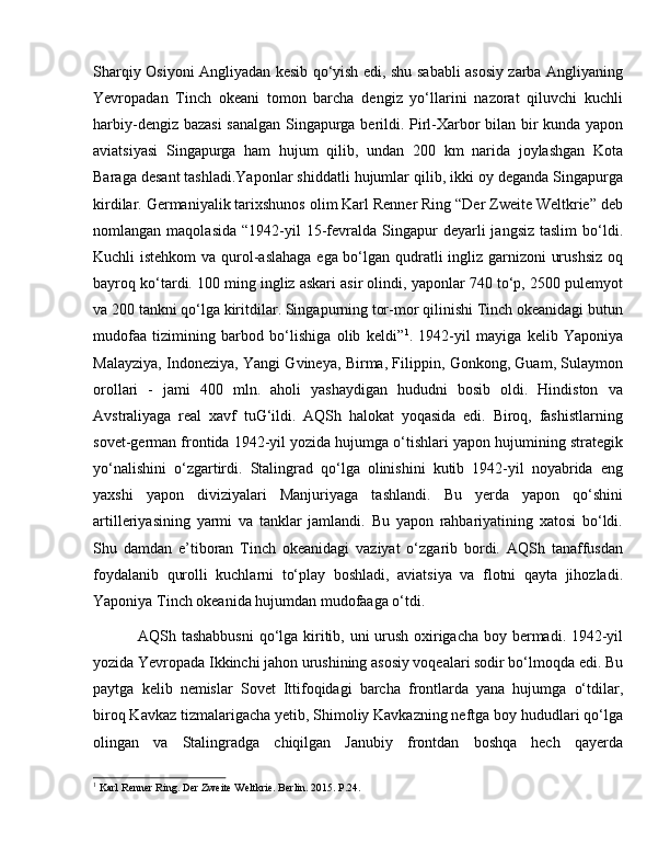 Sharqiy Osiyoni Angliyadan kesib qo‘yish edi, shu sababli asosiy zarba Angliyaning
Yevropadan   Tinch   okeani   tomon   barcha   dengiz   yo‘llarini   nazorat   qiluvchi   kuchli
harbiy-dengiz bazasi  sanalgan Singapurga berildi. Pirl-Xarbor bilan bir kunda yapon
aviatsiyasi   Singapurga   ham   hujum   qilib,   undan   200   km   narida   joylashgan   Kota
Baraga desant tashladi.Yaponlar shiddatli hujumlar qilib, ikki oy deganda Singapurga
kirdilar. Germaniyalik tarixshunos olim Karl Renner Ring “Der Zweite Weltkrie” deb
nomlangan  maqolasida   “1942-yil  15-fevralda  Singapur   deyarli   jangsiz  taslim   bo‘ldi.
Kuchli istehkom  va qurol-aslahaga ega bo‘lgan qudratli  ingliz garnizoni urushsiz  oq
bayroq ko‘tardi. 100 ming ingliz askari asir olindi, yaponlar 740 to‘p, 2500 pulemyot
va 200 tankni qo‘lga kiritdilar. Singapurning tor-mor qilinishi Tinch okeanidagi butun
mudofaa   tizimining   barbod   bo‘lishiga   olib   keldi” 1
.   1942-yil   mayiga   kelib   Yaponiya
Malayziya, Indoneziya, Yangi Gvineya, Birma, Filippin, Gonkong, Guam, Sulaymon
orollari   -   jami   400   mln.   aholi   yashaydigan   hududni   bosib   oldi.   Hindiston   va
Avstraliyaga   real   xavf   tuG‘ildi.   AQSh   halokat   yoqasida   edi.   Biroq,   fashistlarning
sovet-german frontida 1942-yil yozida hujumga o‘tishlari yapon hujumining strategik
yo‘nalishini   o‘zgartirdi.   Stalingrad   qo‘lga   olinishini   kutib   1942-yil   noyabrida   eng
yaxshi   yapon   diviziyalari   Manjuriyaga   tashlandi.   Bu   yerda   yapon   qo‘shini
artilleriyasining   yarmi   va   tanklar   jamlandi.   Bu   yapon   rahbariyatining   xatosi   bo‘ldi.
Shu   damdan   e’tiboran   Tinch   okeanidagi   vaziyat   o‘zgarib   bordi.   AQSh   tanaffusdan
foydalanib   qurolli   kuchlarni   to‘play   boshladi,   aviatsiya   va   flotni   qayta   jihozladi.
Yaponiya Tinch okeanida hujumdan mudofaaga o‘tdi.
  AQSh tashabbusni  qo‘lga kiritib, uni urush oxirigacha boy bermadi. 1942-yil
yozida Yevropada Ikkinchi jahon urushining asosiy voqealari sodir bo‘lmoqda edi. Bu
paytga   kelib   nemislar   Sovet   Ittifoqidagi   barcha   frontlarda   yana   hujumga   o‘tdilar,
biroq Kavkaz tizmalarigacha yetib, Shimoliy Kavkazning neftga boy hududlari qo‘lga
olingan   va   Stalingradga   chiqilgan   Janubiy   frontdan   boshqa   hech   qayerda
1
 Karl Renner Ring. Der Zweite Weltkrie. Berlin. 2015. P.24. 