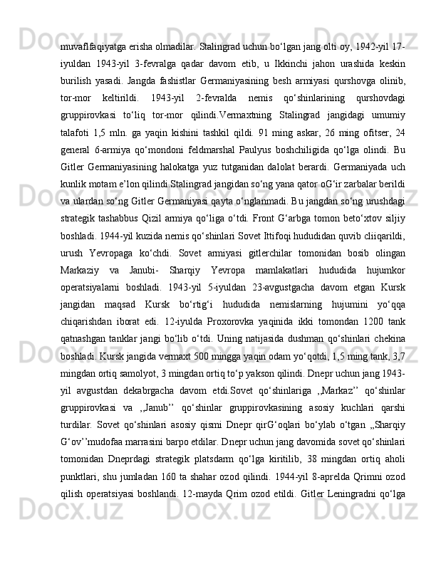 muvaflfaqiyatga erisha olmadilar. Stalingrad uchun bo‘lgan jang olti oy, 1942-yil 17-
iyuldan   1943-yil   3-fevralga   qadar   davom   etib,   u   Ikkinchi   jahon   urashida   keskin
burilish   yasadi.   Jangda   fashistlar   Germaniyasining   besh   armiyasi   qurshovga   olinib,
tor-mor   keltirildi.   1943-yil   2-fevralda   nemis   qo‘shinlarining   qurshovdagi
gruppirovkasi   to‘liq   tor-mor   qilindi.Vermaxtning   Stalingrad   jangidagi   umumiy
talafoti   1,5   mln.   ga   yaqin   kishini   tashkil   qildi.   91   ming   askar,   26   ming   ofitser,   24
general   6-armiya   qo‘mondoni   feldmarshal   Paulyus   boshchiligida   qo‘lga   olindi.   Bu
Gitler   Germaniyasining   halokatga   yuz   tutganidan   dalolat   berardi.   Germaniyada   uch
kunlik motam e’lon qilindi.Stalingrad jangidan so‘ng yana qator oG‘ir zarbalar berildi
va ulardan so‘ng Gitler Germaniyasi qayta o‘nglanmadi. Bu jangdan so‘ng urushdagi
strategik  tashabbus   Qizil   armiya   qo‘liga   o‘tdi.   Front   G‘arbga   tomon  beto‘xtov  siljiy
boshladi. 1944-yil kuzida nemis qo‘shinlari Sovet Ittifoqi hududidan quvib cliiqarildi,
urush   Yevropaga   ko‘chdi.   Sovet   armiyasi   gitlerchilar   tomonidan   bosib   olingan
Markaziy   va   Janubi-   Sharqiy   Yevropa   mamlakatlari   hududida   hujumkor
operatsiyalarni   boshladi.   1943-yil   5-iyuldan   23-avgustgacha   davom   etgan   Kursk
jangidan   maqsad   Kursk   bo‘rtig‘i   hududida   nemislarning   hujumini   yo‘qqa
chiqarishdan   iborat   edi.   12-iyulda   Proxorovka   yaqinida   ikki   tomondan   1200   tank
qatnashgan   tanklar   jangi   bo‘lib   o‘tdi.   Uning   natijasida   dushman   qo‘shinlari   chekina
boshladi. Kursk jangida vermaxt 500 mingga yaqin odam yo‘qotdi, 1,5 ming tank, 3,7
mingdan ortiq samolyot, 3 mingdan ortiq to‘p yakson qilindi. Dnepr uchun jang 1943-
yil   avgustdan   dekabrgacha   davom   etdi.Sovet   qo‘shinlariga   ,,Markaz’’   qo‘shinlar
gruppirovkasi   va   ,,Janub’’   qo‘shinlar   gruppirovkasining   asosiy   kuchlari   qarshi
turdilar.   Sovet   qo‘shinlari   asosiy   qismi   Dnepr   qirG‘oqlari   bo‘ylab   o‘tgan   ,,Sharqiy
G‘ov’’mudofaa marrasini barpo etdilar. Dnepr uchun jang davomida sovet qo‘shinlari
tomonidan   Dneprdagi   strategik   platsdarm   qo‘lga   kiritilib,   38   mingdan   ortiq   aholi
punktlari,   shu   jumladan  160   ta  shahar   ozod   qilindi.  1944-yil   8-aprelda   Qrimni   ozod
qilish   operatsiyasi   boshlandi.   12-mayda   Qrim   ozod   etildi.   Gitler   Leningradni   qo‘lga 