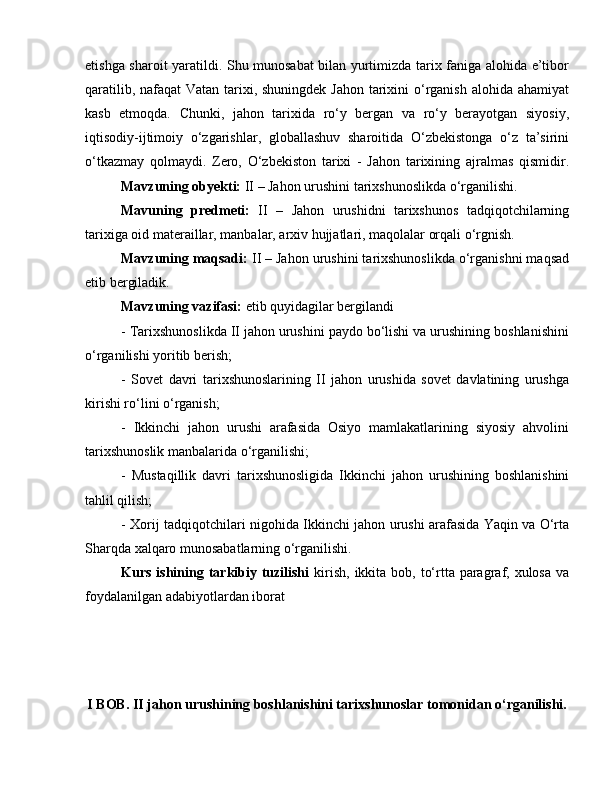 etishga sharoit yaratildi. Shu munosabat bilan yurtimizda tarix faniga alohida e’tibor
qaratilib, nafaqat  Vatan tarixi, shuningdek Jahon tarixini o‘rganish alohida ahamiyat
kasb   etmoqda.   Chunki,   jahon   tarixida   ro‘y   bergan   va   ro‘y   berayotgan   siyosiy,
iqtisodiy-ijtimoiy   o‘zgarishlar,   globallashuv   sharoitida   O‘zbekistonga   o‘z   ta’sirini
o‘tkazmay   qolmaydi.   Zero,   O‘zbekiston   tarixi   -   Jahon   tarixining   ajralmas   qismidir.
Mavzuning obyekti:  II – Jahon urushini tarixshunoslikda o‘rganilishi.
Mavuning   predmeti:   II   –   Jahon   urushidni   tarixshunos   tadqiqotchilarning
tarixiga oid materaillar, manbalar, arxiv hujjatlari, maqolalar orqali o‘rgnish.
Mavzuning maqsadi:  II – Jahon urushini tarixshunoslikda o‘rganishni maqsad
etib bergiladik.
Mavzuning vazifasi:  etib quyidagilar bergilandi 
- Tarixshunoslikda II jahon urushini paydo bo‘lishi va urushining boshlanishini
o‘rganilishi yoritib berish; 
-   Sovet   davri   tarixshunoslarining   II   jahon   urushida   sovet   davlatining   urushga
kirishi ro‘lini o‘rganish; 
-   Ikkinchi   jahon   urushi   arafasida   Osiyo   mamlakatlarining   siyosiy   ahvolini
tarixshunoslik manbalarida o‘rganilishi; 
-   Mustaqillik   davri   tarixshunosligida   Ikkinchi   jahon   urushining   boshlanishini
tahlil qilish; 
-   Xorij tadqiqotchilari nigohida   Ikkinchi jаhоn urushi аrаfаsidа Yaqin vа O‘rtа
Shаrqdа хаlqаrо munоsаbаtlаrning o‘rganilishi.
Kurs ishining tarkibiy tuzilishi   kirish,  ikkita  bob, to‘rtta paragraf, xulosa  va
foydalanilgan adabiyotlardan iborat
I BOB. II jahon urushining boshlanishini tarixshunoslar tomonidan o‘rganilishi.
