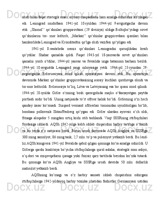 olish bilan faqat strategik emas, siyosiy maqsadlarni ham amalga oshirishni ko‘zlagan
edi.   Leningrad   mudofaasi   1941-yil   10-iyuldan   1944-yil   9-avgustgacha   davom
etdi.   ,,Shimol’’   qo‘shinlari   gruppirovkasi   (29   diviziya)   oldiga   Boltiqbo‘yidagi   sovet
qo‘shinlarini   tor-   mor   keltirib,   ,,Markaz’’   qo‘shinlar   gruppirovkasi   qismlari   bilan
hamkorlikda Leningrad va Kronshtadtni qo‘lga olish vazifasi qo‘yilgan edi. 
1941-yil   8-sentabrda   nemis   qo‘shinlari   Leningradni   quruqlikdan   kesib
qo‘ydilar.   Shahar   qamalda   qoldi.   Faqat   1943-yil   18-yanvarda   sovet   qo‘shinlari
qamalni   yorib   o‘tdilar,   1944-yil   yanvar   va   fevralida   unga   batamom   barham   berildi.
1944-yil   10-avgustda   Leningrad   jangi   nihoyasiga   yetdi.   1944-yil   23-iyundan   29-
avgustgacha   Belorussiyani   ozod   qilish   operatsiyasi   davom   etdi.   Bu   operatsiya
davomida   Markaz   qo‘shinlar   gruppirovkasining   asosiy   kuchlari   qurshovga   olindi   va
tor-mor keltirildi. Belorussiya to‘liq, Litva va Latviyaning esa bir qismi ozod qilindi.
1944-yil   20-iyulda   Gitler   o‘zining   bosh   qarorgohida   majlis   o‘tkazayotgan   paytda
portlash sodir bo‘ldi. Uning natijasida to‘rt ofitser  halok bo‘ldi. Gitlerning o‘zi hech
qanday   zarar   ko‘rmadi.   Suiqasd   vermaxt   ofitserlari   tomonidan   uyushtirilgan   bo‘lib,
bombani   polkovnik   Shtauffenberg   qo‘ygan   edi.   Gitler   ulardan   ayovsiz   o‘ch   oldi,
fitnaga   aloqador   5   mingdan   ortiq   kishi   otib   tashlandi.   Vaqt   SSSRning   ittifoqchilari
foydasiga ishlardi. AQSh 1942-yilga kelib ishlab chiqarishni harbiy tartibga o‘tkazdi
va   bu   tezda   o‘z   natijasini   berdi.   Butun   urush   davomida   AQSh   Angliya   va   SSSRga
300 ming samolyot, 86 ming tank, 2,7 mln. to‘p va pulemyot yetkazib berdi. Bu lend-
liz AQSh kongressi 1941-yil fevralida qabul qilgan qonunga ko‘ra amalga oshirildi. U
Gitlerga  qarshi   koalitsiya  bo‘yicha  ittifoqchilarga  qurol-aslaha,  strategik  xom  ashyo,
o‘q-dori  va   oziqovqatlarni  ijaraga  yoki  foizsiz  qarz  tartibida  berishni  ko‘zda  tutardi.
Bu   qonunga   ko‘ra   AQSh   Angliya   va   SSSRga   urush   davrida   50   mln.   dollarlik
mahsulot yetkazib berdi. 
AQShning   ko‘magi   va   o‘z   harbiy   sanoati   ishlab   chiqarishini   oshirgani
ittifoqchilarga 1942-yildayoq harbiy texnika jihatidan fashistlar  Germaniyasi  ustidan 