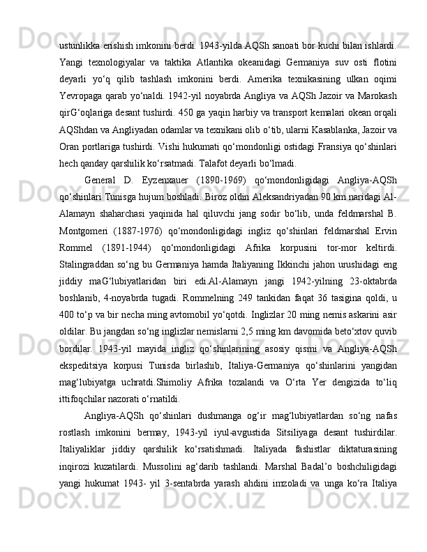 ustunlikka erishish imkonini berdi. 1943-yilda AQSh sanoati bor kuchi bilan ishlardi.
Yangi   texnologiyalar   va   taktika   Atlantika   okeanidagi   Germaniya   suv   osti   flotini
deyarli   yo‘q   qilib   tashlash   imkonini   berdi.   Amerika   texnikasining   ulkan   oqimi
Yevropaga qarab yo‘naldi. 1942-yil noyabrda Angliya va AQSh Jazoir va Marokash
qirG‘oqlariga desant tushirdi. 450 ga yaqin harbiy va transport kemalari okean orqali
AQShdan va Angliyadan odamlar va texnikani olib o‘tib, ularni Kasablanka, Jazoir va
Oran portlariga tushirdi. Vishi hukumati qo‘mondonligi ostidagi Fransiya qo‘shinlari
hech qanday qarshilik ko‘rsatmadi. Talafot deyarli bo‘lmadi.
General   D.   Eyzenxauer   (1890-1969)   qo‘mondonligidagi   Angliya-AQSh
qo‘shinlari Tunisga hujum boshladi. Biroz oldin Aleksandriyadan 90 km naridagi Al-
Alamayn   shaharchasi   yaqinida   hal   qiluvchi   jang   sodir   bo‘lib,   unda   feldmarshal   B.
Montgomeri   (1887-1976)   qo‘mondonligidagi   ingliz   qo‘shinlari   feldmarshal   Ervin
Rommel   (1891-1944)   qo‘mondonligidagi   Afrika   korpusini   tor-mor   keltirdi.
Stalingraddan so‘ng  bu Germaniya  hamda Italiyaning Ikkinchi  jahon urushidagi  eng
jiddiy   maG‘lubiyatlaridan   biri   edi.Al-Alamayn   jangi   1942-yilning   23-oktabrda
boshlanib,   4-noyabrda   tugadi.   Rommelning   249   tankidan   faqat   36   tasigina   qoldi,   u
400 to‘p va bir necha ming avtomobil yo‘qotdi. Inglizlar 20 ming nemis askarini asir
oldilar. Bu jangdan so‘ng inglizlar nemislarni 2,5 ming km davomida beto‘xtov quvib
bordilar.   1943-yil   mayida   ingliz   qo‘shinlarining   asosiy   qismi   va   Angliya-AQSh
ekspeditsiya   korpusi   Tunisda   birlashib,   Italiya-Germaniya   qo‘shinlarini   yangidan
mag‘lubiyatga   uchratdi.Shimoliy   Afrika   tozalandi   va   O‘rta   Yer   dengizida   to‘liq
ittifoqchilar nazorati o‘rnatildi. 
Angliya-AQSh   qo‘shinlari   dushmanga   og‘ir   mag‘lubiyatlardan   so‘ng   nafas
rostlash   imkonini   bermay,   1943-yil   iyul-avgustida   Sitsiliyaga   desant   tushirdilar.
Italiyaliklar   jiddiy   qarshilik   ko‘rsatishmadi.   Italiyada   fashistlar   diktaturasining
inqirozi   kuzatilardi.   Mussolini   ag‘darib   tashlandi.   Marshal   Badal’o   boshchiligidagi
yangi   hukumat   1943-   yil   3-sentabrda   yarash   ahdini   imzoladi   va   unga   ko‘ra   Italiya
