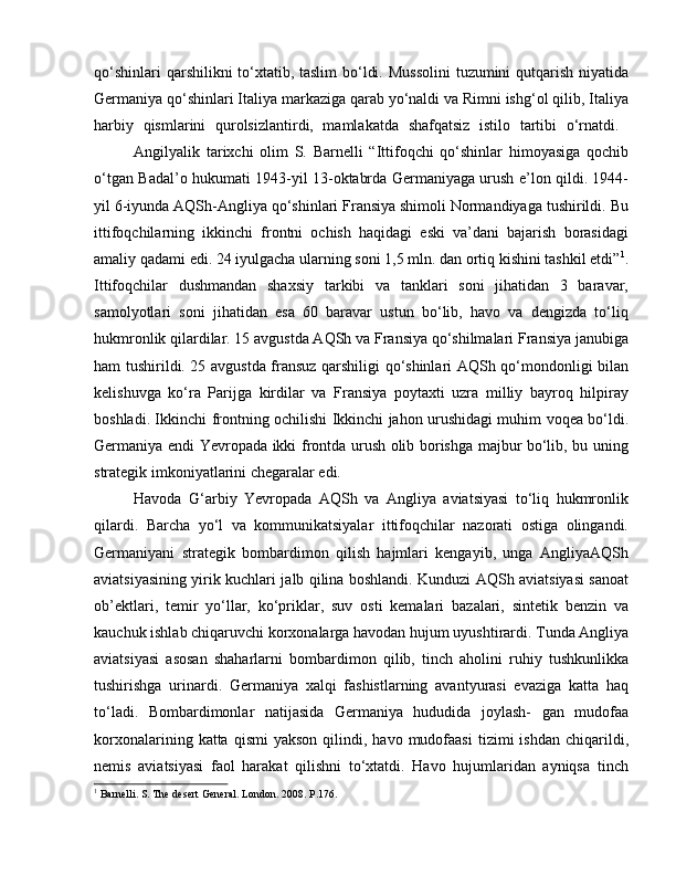 qo‘shinlari  qarshilikni to‘xtatib, taslim  bo‘ldi. Mussolini  tuzumini qutqarish niyatida
Germaniya qo‘shinlari Italiya markaziga qarab yo‘naldi va Rimni ishg‘ol qilib, Italiya
harbiy   qismlarini   qurolsizlantirdi,   mamlakatda   shafqatsiz   istilo   tartibi   o‘rnatdi.  
Angilyalik   tarixchi   olim   S.   Barnelli   “Ittifoqchi   qo‘shinlar   himoyasiga   qochib
o‘tgan Badal’o hukumati 1943-yil 13-oktabrda Germaniyaga urush e’lon qildi. 1944-
yil 6-iyunda AQSh-Angliya qo‘shinlari Fransiya shimoli Normandiyaga tushirildi. Bu
ittifoqchilarning   ikkinchi   frontni   ochish   haqidagi   eski   va’dani   bajarish   borasidagi
amaliy qadami edi. 24 iyulgacha ularning soni 1,5 mln. dan ortiq kishini tashkil etdi” 1
.
Ittifoqchilar   dushmandan   shaxsiy   tarkibi   va   tanklari   soni   jihatidan   3   baravar,
samolyotlari   soni   jihatidan   esa   60   baravar   ustun   bo‘lib,   havo   va   dengizda   to‘liq
hukmronlik qilardilar. 15 avgustda AQSh va Fransiya qo‘shilmalari Fransiya janubiga
ham tushirildi. 25 avgustda fransuz qarshiligi qo‘shinlari AQSh qo‘mondonligi bilan
kelishuvga   ko‘ra   Parijga   kirdilar   va   Fransiya   poytaxti   uzra   milliy   bayroq   hilpiray
boshladi. Ikkinchi frontning ochilishi Ikkinchi jahon urushidagi muhim voqea bo‘ldi.
Germaniya endi Yevropada ikki frontda urush olib borishga majbur bo‘lib, bu uning
strategik imkoniyatlarini chegaralar edi. 
Havoda   G‘arbiy   Yevropada   AQSh   va   Angliya   aviatsiyasi   to‘liq   hukmronlik
qilardi.   Barcha   yo‘l   va   kommunikatsiyalar   ittifoqchilar   nazorati   ostiga   olingandi.
Germaniyani   strategik   bombardimon   qilish   hajmlari   kengayib,   unga   AngliyaAQSh
aviatsiyasining yirik kuchlari jalb qilina boshlandi. Kunduzi AQSh aviatsiyasi sanoat
ob’ektlari,   temir   yo‘llar,   ko‘priklar,   suv   osti   kemalari   bazalari,   sintetik   benzin   va
kauchuk ishlab chiqaruvchi korxonalarga havodan hujum uyushtirardi. Tunda Angliya
aviatsiyasi   asosan   shaharlarni   bombardimon   qilib,   tinch   aholini   ruhiy   tushkunlikka
tushirishga   urinardi.   Germaniya   xalqi   fashistlarning   avantyurasi   evaziga   katta   haq
to‘ladi.   Bombardimonlar   natijasida   Germaniya   hududida   joylash-   gan   mudofaa
korxonalarining  katta  qismi  yakson  qilindi,  havo  mudofaasi  tizimi   ishdan   chiqarildi,
nemis   aviatsiyasi   faol   harakat   qilishni   to‘xtatdi.   Havo   hujumlaridan   ayniqsa   tinch
1
 Barnelli. S. The desert General. London. 2008. P.176. 