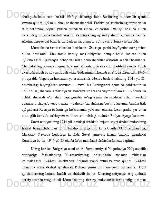 aholi   juda   katta   zarar   ko‘rdi.   1945-yil   bahoriga   kelib   Berlinning   to‘rtdan   bir   qismi
vayron qilindi, 1,5 mln. aholi boshpanasiz qoldi. Fashist qo‘shinlarining transport va
ta’minot   tizimi   deyarli   yakson   qilindi   va   ishdan   chiqarildi.   1943-yil   boshida   Tinch
okeanidagi urushda burilish yasaldi. Yaponiyaning iqtisodiy ahvoli keskin zaiflashdi.
Aholini oziq-ovqat bilan ta’minlash avval qisqardi, so‘ng esa butunlay to‘xtatildi. 
Mamlakatda   ish   tashlashlar   boshlandi.   Urushga   qarshi   kayfiyatlar   ochiq   izhor
qilina   boshlandi.   Shu   taxlit   harbiy   mag‘lubiyatlar   chuqur   ichki   inqiroz   bilan
uyG‘unlashdi.   Qishloqda   dehqonlar  bilan  pomeshchiklar   o‘rtasida   nizolar  boshlandi.
Mamlakatdagi   siyosiy   inqiroz   hukumat   almashuvida   aks   etdi.   1944-yil   iyulda   Tinch
okeanida urush boshlagan Bosh vazir Todzening hukumati iste’foga chiqarildi, 1945-
уil   aprelda   Yaponiya   hukumati   yana   almashdi.   Nemis   bosh   shtabining   1941-yil   21-
sentabrdagi   buyrug‘idan   namuna:   …-avval   biz   Leningradni   qamalda   qoldiramiz   va
iloji bo‘lsa, shaharni artilleriya va aviatsiya vositasida vayron qilamiz... ...- terror va
ochlik   shaharda   o‘z   ishini   bajarganidan   so‘ng   ayrim   darvozalarni   ochib,   qurolsiz
odamlarni chiqarib yubo- ramiz...- bahorda biz shaharga bostirib kiramiz, barcha tirik
qolganlarni   Rossiya   ichkarisiga   ko‘chiramiz   yoki   asir   olamiz,   Leningradni   yer   bilan
bitta qilib tekislab tashlaymiz va Neva shimolidagi hududni Finlyandiyaga beramiz.  
Sovet armiyasining 1944-yil kuzidagi shiddatli hujumi sovet davlati hududining
fashist   bosqinchilaridan   to‘liq   tozala-   nishiga   olib   keldi.Urush   SSSR   tashqarisiga,
Markaziy   Yevropa   hududiga   ko‘chdi.   Sovet   armiyasi   kirgan   birinchi   mamlakat
Ruminiya bo‘ldi. 1944-yil 25-oktabrda bu mamlakat fashistlardan ozod qilindi. 
Uning ketidan Bolgariya ozod etildi. Sovet armiyasi Yugoslaviya Xalq ozodlik
armiyasiga   fashistlarning   Yugoslaviyadagi   qo‘shinlarini   tor-mor   keltirishga
ko‘maklashdi.   1944-yil   20-oktabrda   Belgrad   shahri   butunlay   ozod   qilindi.   1944-yil
noyabrda   nemis-fashist   qo‘shinlari   Bolqon   yarim   orolidan   quvib   chiqarildi.   Sovet
qo‘shinlarining   hujumi   kuchli   va   shiddatli   bo‘ldi.   Ularning   ixtiyorida   eng   qudratli
harbiy   texnika   mayjud   edi.   Mamlakatning   sharqiy   hududlarida   barpо   etilgan   sanoat 