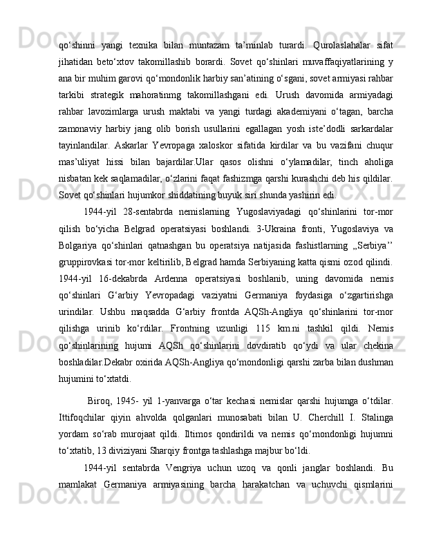 qo‘shinni   yangi   texnika   bilan   muntazam   ta’minlab   turardi.   Qurolaslahalar   sifat
jihatidan   beto‘xtov   takomillashib   borardi.   Sovet   qo‘shinlari   muvaffaqiyatlarining   у
ana bir muhim garovi qo‘mondonlik harbiy san’atining o‘sgani, sovet armiyasi rahbar
tarkibi   strategik   mahoratinmg   takomillashgani   edi.   Urush   davomida   armiyadagi
rahbar   lavozimlarga   urush   maktabi   va   yangi   turdagi   akademiyani   o‘tagan,   barcha
zamonaviy   harbiy   jang   olib   borish   usullarini   egallagan   yosh   iste’dodli   sarkardalar
tayinlandilar.   Askarlar   Yevropaga   xaloskor   sifatida   kirdilar   va   bu   vazifani   chuqur
mas’uliyat   hissi   bilan   bajardilar.Ular   qasos   olishni   o‘ylamadilar,   tinch   aholiga
nisbatan kek saqlamadilar, o‘zlarini faqat fashizmga qarshi kurashchi deb his qildilar.
Sovet qo‘shinlari hujumkor shiddatining buyuk siri shunda yashirin edi. 
1944-yil   28-sentabrda   nemislarning   Yugoslaviyadagi   qo‘shinlarini   tor-mor
qilish   bo‘yicha   Belgrad   operatsiyasi   boshlandi.   3-Ukraina   fronti,   Yugoslaviya   va
Bolgariya   qo‘shinlari   qatnashgan   bu   operatsiya   natijasida   fashistlarning   ,,Serbiya’’
gruppirovkasi tor-mor keltirilib, Belgrad hamda Serbiyaning katta qismi ozod qilindi.
1944-yil   16-dekabrda   Ardenna   operatsiyasi   boshlanib,   uning   davomida   nemis
qo‘shinlari   G‘arbiy   Yevropadagi   vaziyatni   Germaniya   foydasiga   o‘zgartirishga
urindilar.   Ushbu   maqsadda   G‘arbiy   frontda   AQSh-Angliya   qo‘shinlarini   tor-mor
qilishga   urinib   ko‘rdilar.   Frontning   uzunligi   115   km.ni   tashkil   qildi.   Nemis
qo‘shinlarining   hujumi   AQSh   qo‘shinlarini   dovdiratib   qo‘ydi   va   ular   chekina
boshladilar.Dekabr oxirida AQSh-Angliya qo‘mondonligi qarshi zarba bilan dushman
hujumini to‘xtatdi.
  Biroq,   1945-   yil   1-yanvarga   o‘tar   kechasi   nemislar   qarshi   hujumga   o‘tdilar.
Ittifoqchilar   qiyin   ahvolda   qolganlari   munosabati   bilan   U.   Cherchill   I.   Stalinga
yordam   so‘rab   murojaat   qildi.   Iltimos   qondirildi   va   nemis   qo‘mondonligi   hujumni
to‘xtatib, 13 diviziyani Sharqiy frontga tashlashga majbur bo‘ldi. 
1944-yil   sentabrda   Vengriya   uchun   uzoq   va   qonli   janglar   boshlandi.   Bu
mamlakat   Germaniya   armiyasining   barcha   harakatchan   va   uchuvchi   qismlarini