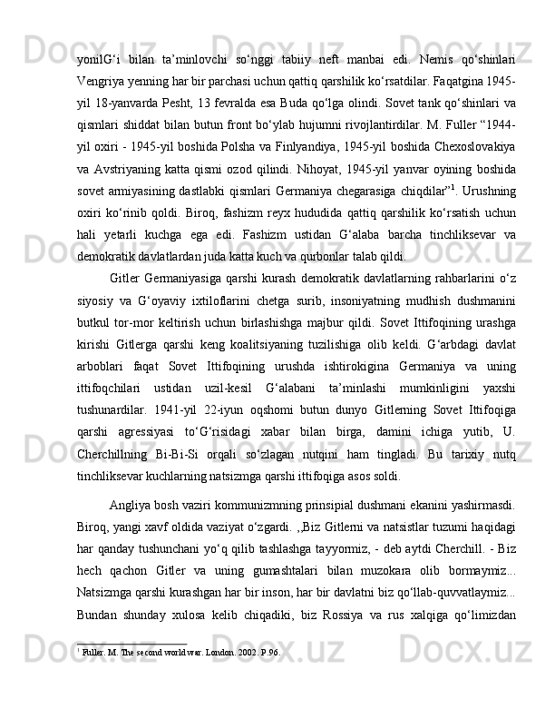 yonilG‘i   bilan   ta’minlovchi   so‘nggi   tabiiy   neft   manbai   edi.   Nemis   qo‘shinlari
Vengriya yenning har bir parchasi uchun qattiq qarshilik ko‘rsatdilar. Faqatgina 1945-
yil 18-yanvarda Pesht, 13 fevralda esa Buda qo‘lga olindi. Sovet tank qo‘shinlari va
qismlari shiddat  bilan butun front  bo‘ylab hujumni rivojlantirdilar. M. Fuller  “1944-
yil oxiri - 1945-yil boshida Polsha va Finlyandiya, 1945-yil boshida Chexoslovakiya
va   Avstriyaning   katta   qismi   ozod   qilindi.   Nihoyat,   1945-yil   yanvar   oyining   boshida
sovet  armiyasining dastlabki  qismlari  Germaniya chegarasiga  chiqdilar” 1
. Urushning
oxiri   ko‘rinib   qoldi.   Biroq,   fashizm   reyx   hududida   qattiq   qarshilik   ko‘rsatish   uchun
hali   yetarli   kuchga   ega   edi.   Fashizm   ustidan   G‘alaba   barcha   tinchliksevar   va
demokratik davlatlardan juda katta kuch va qurbonlar talab qildi. 
Gitler   Germaniyasiga   qarshi   kurash   demokratik   davlatlarning   rahbarlarini   o‘z
siyosiy   va   G‘oyaviy   ixtiloflarini   chetga   surib,   insoniyatning   mudhish   dushmanini
butkul   tor-mor   keltirish   uchun   birlashishga   majbur   qildi.   Sovet   Ittifoqining   urashga
kirishi   Gitlerga   qarshi   keng   koalitsiyaning   tuzilishiga   olib   keldi.   G‘arbdagi   davlat
arboblari   faqat   Sovet   Ittifoqining   urushda   ishtirokigina   Germaniya   va   uning
ittifoqchilari   ustidan   uzil-kesil   G‘alabani   ta’minlashi   mumkinligini   yaxshi
tushunardilar.   1941-yil   22-iyun   oqshomi   butun   dunyo   Gitlerning   Sovet   Ittifoqiga
qarshi   agressiyasi   to‘G‘risidagi   xabar   bilan   birga,   damini   ichiga   yutib,   U.
Cherchillning   Bi-Bi-Si   orqali   so‘zlagan   nutqini   ham   tingladi.   Bu   tarixiy   nutq
tinchliksevar kuchlarning natsizmga qarshi ittifoqiga asos soldi. 
Angliya bosh vaziri kommunizmning prinsipial dushmani ekanini yashirmasdi.
Biroq, yangi xavf oldida vaziyat o‘zgardi. ,,Biz Gitlerni va natsistlar tuzumi haqidagi
har qanday tushunchani yo‘q qilib tashlashga tayyormiz, - deb aytdi Cherchill. - Biz
hech   qachon   Gitler   va   uning   gumashtalari   bilan   muzokara   olib   bormaymiz...
Natsizmga qarshi kurashgan har bir inson, har bir davlatni biz qo‘llab-quvvatlaymiz...
Bundan   shunday   xulosa   kelib   chiqadiki,   biz   Rossiya   va   rus   xalqiga   qo‘limizdan
1
 Fuller. M. The second world war. London. 2002. P.96.