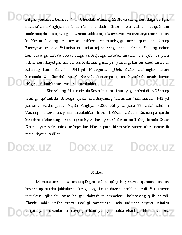 kelgan yordamni beramiz ‘‘. U. Cherchill o‘zining SSSR va uning kurashiga bo‘lgan
munosabatini Angliya manfaatlari bilan asosladi. ,,Gitler, - deb aytdi u, - rus qudratini
sindirmoqchi, zero, u, agar bu ishni uddalasa, o‘z armiyasi  va aviatsiyasining asosiy
kuchlarini   bizning   orolimizga   tashlashi   mumkinligiga   umid   qilmoqda.   Uning
Rossiyaga   tajovuzi   Britaniya   orollariga   tajovuzning   boshlanishidir.   Shuning   uchun
ham   ruslarga   nisbatan   xavf   bizga   va   AQShga   nisbatan   xavfdir,   o‘z   qalbi   va   yurti
uchun  kurashayotgan   har   bir   rus   kishisining   ishi   yer   yuzidagi   har   bir   ozod   inson   va
xalqning   ham   ishidir’’.   1941-yil   14-avgustda   ,,Uels   shahzodasi’’ingliz   harbiy
kemasida   U.   Cherchill   va   F.   Ruzvelt   fashizmga   qarshi   kurashish   niyati   bayon
etilgan ,,Atlantika xartiyasi’’ni imzoladilar. 
Shu yilning 24-sentabrida Sovet hukumati xartiyaga qo‘shildi. AQShning
urushga   qo‘shilishi   Gitlerga   qarshi   koalitsiyaning   tuzilishini   tezlashtirdi.   1942-yil
yanvarda   Vashingtonda   AQSh,   Angliya,   SSSR,   Xitoy   va   yana   22   davlat   vakillari
Vashington   deklaratsiyasini   imzoladilar.   Imzo   chekkan   davlatlar   fashizmga   qarshi
kurashga  o‘zlarining barcha iqtisodiy va harbiy manbalarini  sarflashga hamda Gitler
Germaniyasi  yoki uning ittifoqchilari  bilan separat  bitim  yoki yarash ahdi  tuzmaslik
majburiyatini oldilar.
Xulosa
Mamlakatimiz   o‘z   mustaqilligini   e’lon   qilgach   jamiyat   ijtimoiy   siyosiy
hayotining   barcha   jabhalarida   keng   o‘zgarishlar   davrini   boshlab   berdi.   Bu   jarayon
intelektual   qilinishi   lozim   bo‘lgan   dolzarb   muammolarni   ko‘ndalang   qilib   qo‘ydi.
Chunki   sobiq   ittifoq   tarixshunosligi   tomonidan   ilmiy   tadqiqot   obyekti   sifatida
o‘rganilgan   mavzular   ma’naviy   jihatdan   yaroqsiz   holda   ekanligi   ikkinchidan   esa 