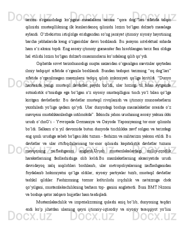 tarixni   o‘rganishdagi   ko‘pgina   masalalarni   tarixni   “qora   dog‘”lari   sifatida   talqin
qilinishi   mustaqillikning   ilk   kunlaridanoq   qilinishi   lozim   bo‘lgan   dolzarb   masalaga
aylandi. O‘zbekiston istiqlolga erishgandan so‘ng jamiyat ijtimoiy siyosiy hayotining
barcha   jabhalarida   keng   o‘zgarishlar   davri   boshlandi.   Bu   jarayon   intelektual   sohada
ham o‘z aksini topdi. Eng asosiy ijtimoiy gumanitar fan hisoblangan tarix fani oldiga
hal etilishi lozim bo‘lgan dolzarb muammolarni ko‘ndalang qilib qo‘ydi. 
Oqibatda sovet tarixshunosligi nuqtai nazaridan o‘rganilgan mavzular qaytadan
ilmiy   tadqiqot   sifatida   o‘rganila   boshlandi.   Bundan   tashqari   tarixning   “oq   dog‘lari”
sifatida   o‘rganilmagan   mavzularni   tadqiq   qilish   imkoniyati   qo‘lga   kiritildi.   “Dunyo
haritasida   yangi   mustaqil   davlatlar   paydo   bo‘ldi,   ular   hozirgi   til   bilan   aytganda
sotsialistik   o‘tmishga   ega   bo‘lgan   o‘z   siyosiy   mustaqilligini   tinch   yo‘l   bilan   qo‘lga
kiritgan   davlatlardir.   Bu   davlatlar   mustaqil   rivojlanish   va   ijtimoiy   munosabatlarni
yaxshilash   yo‘liga   qadam   qo‘ydi.   Ular   dunyodagi   boshqa   mamalakatlar   orasida   o‘z
mavqeini mustahkamlashga intilmokda”. Ikkinchi jahon urushining asosiy yakuni ikki
urush   o‘choG‘i   -   Yevropada   Germaniya   va   Osiyoda   Yaponiyaning   tor-mor   qilinishi
bo‘ldi.   Salkam   o‘n   yil   davomida   butun   dunyoda   tinchlikka   xavf   solgan   va   tarixdagi
eng qonli urushga sabab bo‘lgan ikki tuzum - fashizm va militarizm yakson etildi. Bu
davlatlar   va   ular   ittifoqchilarining   tor-mor   qilinishi   kapitalistik   davlatlar   tuzumi
mavqeining   zaiflashganini   anglatdi.Urush   mustamlakalardagi   milliy-ozodlik
harakatlarining   faollashishiga   olib   keldi.Bu   mamlakatlarning   aksariyatida   urush
davridayoq   xalq   inqiloblari   boshlanib,   ular   metropoliyalarning   zaiflashganidan
foydalanib   hokimiyatni   qo‘lga   oldilar,   siyosiy   partiyalar   tuzib,   mustaqil   davlatlar
tashkil   qildilar.   Fashizmning   tormor   keltirilishi   irqchilik   va   natsizmga   chek
qo‘yilgani,   mustamlakachilikning   barham   top-   ganini   anglatardi.   Buni   BMT   Nizomi
va boshqa qator xalqaro hujjatlar ham tasdiqladi. 
Mustamlakachilik   va   imperializmning   qulashi   aniq   bo‘lib,   dunyoning   taqdiri
endi   ko‘p   jihatdan   ularning   qaysi   ijtimoiy-iqtisodiy   va   siyosiy   taraqqiyot   yo‘lini