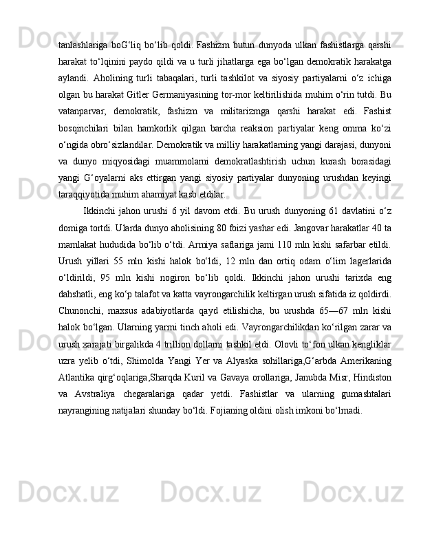 tanlashlariga   boG‘liq   bo‘lib   qoldi.   Fashizm   butun   dunyoda   ulkan   fashistlarga   qarshi
harakat  to‘lqinini   paydo  qildi   va  u turli   jihatlarga  ega  bo‘lgan  demokratik harakatga
aylandi.   Aholining   turli   tabaqalari,   turli   tashkilot   va   siyosiy   partiyalarni   o‘z   ichiga
olgan bu harakat Gitler Germaniyasining tor-mor keltirilishida muhim o‘rin tutdi. Bu
vatanparvar,   demokratik,   fashizm   va   militarizmga   qarshi   harakat   edi.   Fashist
bosqinchilari   bilan   hamkorlik   qilgan   barcha   reaksion   partiyalar   keng   omma   ko‘zi
o‘ngida obro‘sizlandilar. Demokratik va milliy harakatlarning yangi darajasi, dunyoni
va   dunyo   miqyosidagi   muammolarni   demokratlashtirish   uchun   kurash   borasidagi
yangi   G‘oyalarni   aks   ettirgan   yangi   siyosiy   partiyalar   dunyoning   urushdan   keyingi
taraqqiyotida muhim ahamiyat kasb etdilar. 
Ikkinchi   jahon   urushi   6   yil   davom   etdi.   Bu   urush   dunyoning   61   davlatini   o‘z
domiga tortdi. Ularda dunyo aholisining 80 foizi yashar edi. Jangovar harakatlar 40 ta
mamlakat hududida bo‘lib o‘tdi. Armiya saflariga jami 110 mln kishi safarbar etildi.
Urush   yillari   55   mln   kishi   halok   bo‘ldi,   12   mln   dan   ortiq   odam   o‘lim   lagerlarida
o‘ldirildi,   95   mln   kishi   nogiron   bo‘lib   qoldi.   Ikkinchi   jahon   urushi   tarixda   eng
dahshatli, eng ko‘p talafot va katta vayrongarchilik keltirgan urush sifatida iz qoldirdi.
Chunonchi,   maxsus   adabiyotlarda   qayd   etilishicha,   bu   urushda   65—67   mln   kishi
halok bo‘lgan. Ularning yarmi tinch aholi edi. Vayrongarchilikdan ko‘rilgan zarar va
urush xarajati birgalikda 4 trillion dollarni tashkil etdi. Olovli to‘fon ulkan kengliklar
uzra   yelib   o‘tdi,   Shimolda   Yangi   Yer   va   Alyaska   sohillariga,G‘arbda   Amerikaning
Atlantika qirg‘oqlariga,Sharqda Kuril va Gavaya orollariga, Janubda Misr, Hindiston
va   Avstraliya   chegaralariga   qadar   yetdi.   Fashistlar   va   ularning   gumashtalari
nayrangining natijalari shunday bo‘ldi. Fojianing oldini olish imkoni bo‘lmadi.