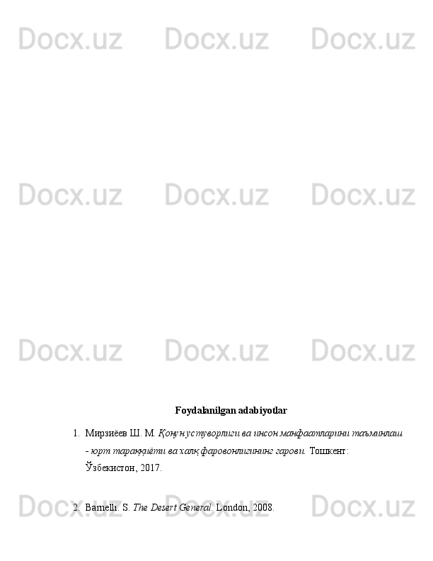 Foydalanilgan adabiyotlar
1. Мирзиёев Ш. М.   Қонун устуворлиги ва инсон манфаатларини таъминлаш
- юрт тараққиёти ва халқ фаровонлигининг гарови.  Тошкент: 
Ўзбекистон, 2017.
2. Barnelli. S.   The Desert General.  London, 2008. 