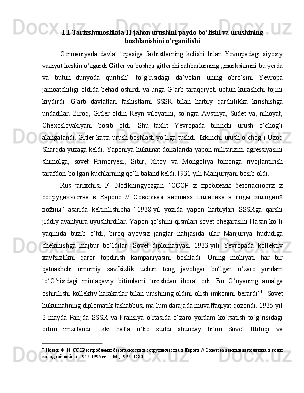 1.1 Tarixshunoslikda II jahon urushini paydo bo‘lishi va urushining
boshlanishini o‘rganilishi
Germaniyada   davlat   tepasiga   fashistlarning   kelishi   bilan   Yevropadagi   siyosiy
vaziyat keskin o‘zgardi.Gitler va boshqa gitlerchi rahbarlarning ,,marksizmni bu yerda
va   butun   dunyoda   quritish”   to‘g‘risidagi   da’volari   uning   obro‘sini   Yevropa
jamoatchiligi   oldida   behad   oshirdi   va   unga   G‘arb   taraqqiyoti   uchun   kurashchi   tojini
kiydirdi.   G‘arb   davlatlari   fashistlarni   SSSR   bilan   harbiy   qarshilikka   kirishishga
undadilar.   Biroq,   Gitler   oldin   Reyn   viloyatini,   so‘ngra   Avstriya,   Sudet   va,   nihoyat,
Chexoslovakiyani   bosib   oldi.   Shu   taxlit   Yevropada   birinchi   urush   o‘chog‘i
alangalandi. Gitler katta urush boshlash yo‘liga tushdi. Ikkinchi urush o‘chog‘i Uzoq
Sharqda yuzaga keldi. Yaponiya hukumat doiralarida yapon militarizmi agressiyasini
shimolga,   sovet   Primoryesi,   Sibir,   Xitoy   va   Mongoliya   tomonga   rivojlantirish
tarafdori bo‘lgan kuchlarning qo‘li baland keldi.1931-yili Manjuriyani bosib oldi. 
Rus   tarixchisi   F.   Nofikningyozgan   “ СССР   и   проблемы   безопасности   и
сотрудничества   в   Европе   //   Советская   внешняя   политика   в   годы   холодной
войны ”   asarida   keltirilishicha   “1938-yil   yozida   yapon   harbiylari   SSSRga   qarshi
jiddiy avantyura uyushtirdilar. Yapon qo‘shini qismlari sovet chegarasini Hasan ko‘li
yaqinida   buzib   o‘tdi,   biroq   ayovsiz   janglar   natijasida   ular   Manjuriya   hududiga
chekinishga   majbur   bo‘ldilar.   Sovet   diplomatiyasi   1933-yili   Yevropada   kollektiv
xavfsizlikni   qaror   topdirish   kampaniyasini   boshladi.   Uning   mohiyati   har   bir
qatnashchi   umumiy   xavfsizlik   uchun   teng   javobgar   bo‘lgan   o‘zaro   yordam
to‘G‘risidagi   mintaqaviy   bitimlarni   tuzishdan   iborat   edi.   Bu   G‘oyaning   amalga
oshirilishi kollektiv harakatlar bilan urushning oldini olish imkonini berardi” 1
. Sovet
hukumatining diplomatik tashabbusi ma’lum darajada muvaffaqiyat qozondi. 1935-yil
2-mayda   Parijda   SSSR   va   Fransiya   o‘rtasida   o‘zaro   yordam   ko‘rsatish   to‘g‘risidagi
bitim   imzolandi.   Ikki   hafta   o‘tib   xuddi   shunday   bitim   Sovet   Ittifoqi   va
1
 Новик Ф. И. СССР и проблемы безопасности и сотрудничества в Европе // Советская внешняя политика в годы
холодной войны. 1945-1995 гг. – М., 1995.  C .80. 