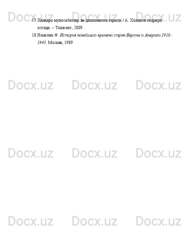 17. Халқаро муносабатлар ва дипломатия тарихи  / А. Холлиев таҳрири 
остида. – Тошкент, 2009.
18. Языкова Ф.   История новейшего времени стран Европы и Америки 1918-
1945.   Москва, 1989. 