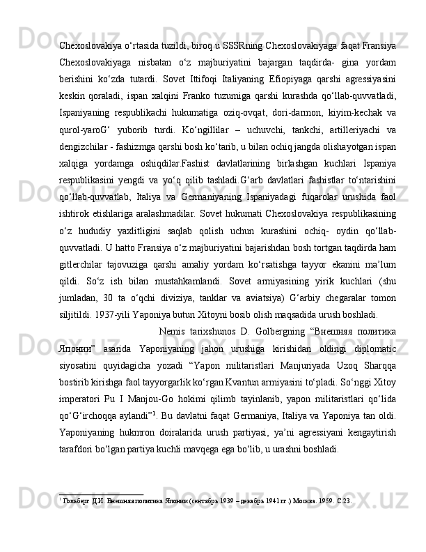 Chexoslovakiya o‘rtasida tuzildi, biroq u SSSRning Chexoslovakiyaga faqat Fransiya
Chexoslovakiyaga   nisbatan   o‘z   majburiyatini   bajargan   taqdirda-   gina   yordam
berishini   ko‘zda   tutardi.   Sovet   Ittifoqi   Italiyaning   Efiopiyaga   qarshi   agressiyasini
keskin   qoraladi,   ispan   xalqini   Franko   tuzumiga   qarshi   kurashda   qo‘llab-quvvatladi,
Ispaniyaning   respublikachi   hukumatiga   oziq-ovqat,   dori-darmon,   kiyim-kechak   va
qurol-yaroG‘   yuborib   turdi.   Ko‘ngillilar   –   uchuvchi,   tankchi,   artilleriyachi   va
dengizchilar - fashizmga qarshi bosh ko‘tarib, u bilan ochiq jangda olishayotgan ispan
xalqiga   yordamga   oshiqdilar.Fashist   davlatlarining   birlashgan   kuchlari   Ispaniya
respublikasini   yengdi   va   yo‘q   qilib   tashladi.G‘arb   davlatlari   fashistlar   to‘ntarishini
qo‘llab-quvvatlab,   Italiya   va   Germaniyaning   Ispaniyadagi   fuqarolar   urushida   faol
ishtirok etishlariga  aralashmadilar.  Sovet   hukumati  Chexoslovakiya  respublikasining
o‘z   hududiy   yaxlitligini   saqlab   qolish   uchun   kurashini   ochiq-   oydin   qo‘llab-
quvvatladi. U hatto Fransiya o‘z majburiyatini bajarishdan bosh tortgan taqdirda ham
gitlerchilar   tajovuziga   qarshi   amaliy   yordam   ko‘rsatishga   tayyor   ekanini   ma’lum
qildi.   So‘z   ish   bilan   mustahkamlandi.   Sovet   armiyasining   yirik   kuchlari   (shu
jumladan,   30   ta   o‘qchi   diviziya,   tanklar   va   aviatsiya)   G‘arbiy   chegaralar   tomon
siljitildi. 1937-yili Yaponiya butun Xitoyni bosib olish maqsadida urush boshladi. 
Nemis   tarixshunos   D.   Golbergning   “Внешняя   политика
Японии”   asarida   Yaponiyaning   jahon   urushiga   kirishidan   oldingi   diplomatic
siyosatini   quyidagicha   yozadi   “Yapon   militaristlari   Manjuriyada   Uzoq   Sharqqa
bostirib kirishga faol tayyorgarlik ko‘rgan Kvantun armiyasini to‘pladi. So‘nggi Xitoy
imperatori   Pu   I   Manjou-Go   hokimi   qilimb   tayinlanib,   yapon   militaristlari   qo‘lida
qo‘G‘irchoqqa aylandi” 1
. Bu davlatni faqat Germaniya, Italiya va Yaponiya tan oldi.
Yaponiyaning   hukmron   doiralarida   urush   partiyasi,   ya’ni   agressiyani   kengaytirish
tarafdori bo‘lgan partiya kuchli mavqega ega bo‘lib, u urashni boshladi. 
1
 Гольберг Д.И. Внешняя политика Японии (сентябрь 1939 – декабрь 1941 гг.) Москва. 1959.  C .23. 