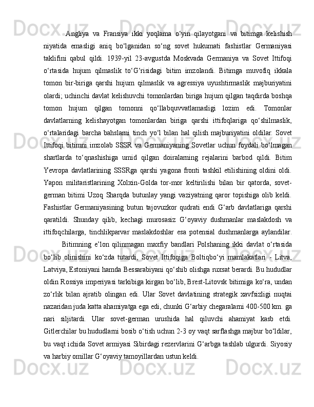   Angliya   va   Fransiya   ikki   yoqlama   o‘yin   qilayotgani   va   bitimga   kelishish
niyatida   emasligi   aniq   bo‘lganidan   so‘ng   sovet   hukumati   fashistlar   Germaniyasi
taklifini   qabul   qildi.   1939-yil   23-avgustda   Moskvada   Germaniya   va   Sovet   Ittifoqi
o‘rtasida   hujum   qilmaslik   to‘G‘risidagi   bitim   imzolandi.   Bitimga   muvofiq   ikkala
tomon   bir-biriga   qarshi   hujum   qilmaslik   va   agressiya   uyushtirmaslik   majburiyatini
olardi; uchinchi davlat kelishuvchi tomonlardan biriga hujum qilgan taqdirda boshqa
tomon   hujum   qilgan   tomonni   qo‘llabquvvatlamasligi   lozim   edi.   Tomonlar
davlatlarning   kelishayotgan   tomonlardan   biriga   qarshi   ittifoqlariga   qo‘shilmaslik,
o‘rtalaridagi   barcha   bahslarni   tinch   yo‘l   bilan   hal   qilish   majburiyatini   oldilar.   Sovet
Ittifoqi   bitimni   imzolab   SSSR   va   Germaniyaning   Sovetlar   uchun   foydali   bo‘lmagan
shartlarda   to‘qnashishiga   umid   qilgan   doiralarning   rejalarini   barbod   qildi.   Bitim
Yevropa   davlatlarining   SSSRga   qarshi   yagona   fronti   tashkil   etilishining   oldini   oldi.
Yapon   militaristlarining   Xolxin-Golda   tor-mor   keltirilishi   bilan   bir   qatorda,   sovet-
german   bitimi   Uzoq   Sharqda   butunlay   yangi   vaziyatning   qaror   topishiga   olib   keldi.
Fashistlar   Germaniyasining   butun   tajovuzkor   qudrati   endi   G‘arb   davlatlariga   qarshi
qaratildi.   Shunday   qilib,   kechagi   murosasiz   G‘oyaviy   dushmanlar   maslakdosh   va
ittifoqchilarga,   tinchlikparvar   maslakdoshlar   esa   potensial   dushmanlarga   aylandilar.
Bitimning   e’lon   qilinmagan   maxfiy   bandlari   Polshaning   ikki   davlat   o‘rtasida
bo‘lib   olinishini   ko‘zda   tutardi,   Sovet   Ittifoqiga   Boltiqbo‘yi   mamlakatlari   -   Litva,
Latviya, Estoniyani hamda Bessarabiyani qo‘shib olishga ruxsat berardi. Bu hududlar
oldin Rossiya imperiyasi tarkibiga kirgan bo‘lib, Brest-Litovsk bitimiga ko‘ra, undan
zo‘rlik   bilan   ajratib   olingan   edi.   Ular   Sovet   davlatining   strategik   xavfsizligi   nuqtai
nazaridan juda katta ahamiyatga ega edi, chunki G‘arbiy chegaralarni 400-500 km. ga
nari   siljitardi.   Ular   sovet-german   urushida   hal   qiluvchi   ahamiyat   kasb   etdi.
Gitlerchilar bu hududlarni bosib o‘tish uchun 2-3 oy vaqt sarflashga majbur bo‘ldilar,
bu vaqt ichida Sovet armiyasi Sibirdagi rezervlarini G‘arbga tashlab ulgurdi. Siyosiy
va harbiy omillar G‘oyaviy tamoyillardan ustun keldi. 