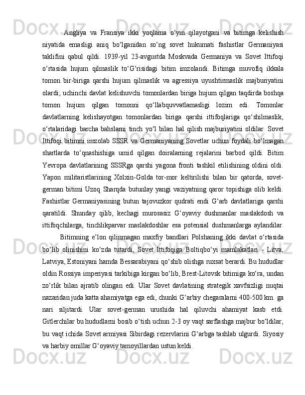 Angliya   va   Fransiya   ikki   yoqlama   o‘yin   qilayotgani   va   bitimga   kelishish
niyatida   emasligi   aniq   bo‘lganidan   so‘ng   sovet   hukumati   fashistlar   Germaniyasi
taklifini   qabul   qildi.   1939-yil   23-avgustda   Moskvada   Germaniya   va   Sovet   Ittifoqi
o‘rtasida   hujum   qilmaslik   to‘G‘risidagi   bitim   imzolandi.   Bitimga   muvofiq   ikkala
tomon   bir-biriga   qarshi   hujum   qilmaslik   va   agressiya   uyushtirmaslik   majburiyatini
olardi; uchinchi davlat kelishuvchi tomonlardan biriga hujum qilgan taqdirda boshqa
tomon   hujum   qilgan   tomonni   qo‘llabquvvatlamasligi   lozim   edi.   Tomonlar
davlatlarning   kelishayotgan   tomonlardan   biriga   qarshi   ittifoqlariga   qo‘shilmaslik,
o‘rtalaridagi   barcha   bahslarni   tinch   yo‘l   bilan   hal   qilish   majburiyatini   oldilar.   Sovet
Ittifoqi   bitimni   imzolab   SSSR   va   Germaniyaning   Sovetlar   uchun   foydali   bo‘lmagan
shartlarda   to‘qnashishiga   umid   qilgan   doiralarning   rejalarini   barbod   qildi.   Bitim
Yevropa   davlatlarining   SSSRga   qarshi   yagona   fronti   tashkil   etilishining   oldini   oldi.
Yapon   militaristlarining   Xolxin-Golda   tor-mor   keltirilishi   bilan   bir   qatorda,   sovet-
german   bitimi   Uzoq   Sharqda   butunlay   yangi   vaziyatning   qaror   topishiga   olib   keldi.
Fashistlar   Germaniyasining   butun   tajovuzkor   qudrati   endi   G‘arb   davlatlariga   qarshi
qaratildi.   Shunday   qilib,   kechagi   murosasiz   G‘oyaviy   dushmanlar   maslakdosh   va
ittifoqchilarga,   tinchlikparvar   maslakdoshlar   esa   potensial   dushmanlarga   aylandilar.
Bitimning   e’lon   qilinmagan   maxfiy   bandlari   Polshaning   ikki   davlat   o‘rtasida
bo‘lib   olinishini   ko‘zda   tutardi,   Sovet   Ittifoqiga   Boltiqbo‘yi   mamlakatlari   -   Litva,
Latviya, Estoniyani hamda Bessarabiyani qo‘shib olishga ruxsat berardi. Bu hududlar
oldin Rossiya imperiyasi tarkibiga kirgan bo‘lib, Brest-Litovsk bitimiga ko‘ra, undan
zo‘rlik   bilan   ajratib   olingan   edi.   Ular   Sovet   davlatining   strategik   xavfsizligi   nuqtai
nazaridan juda katta ahamiyatga ega edi, chunki G‘arbiy chegaralarni 400-500 km. ga
nari   siljitardi.   Ular   sovet-german   urushida   hal   qiluvchi   ahamiyat   kasb   etdi.
Gitlerchilar bu hududlarni bosib o‘tish uchun 2-3 oy vaqt sarflashga majbur bo‘ldilar,
bu vaqt ichida Sovet armiyasi Sibirdagi rezervlarini G‘arbga tashlab ulgurdi. Siyosiy
va harbiy omillar G‘oyaviy tamoyillardan ustun keldi.
