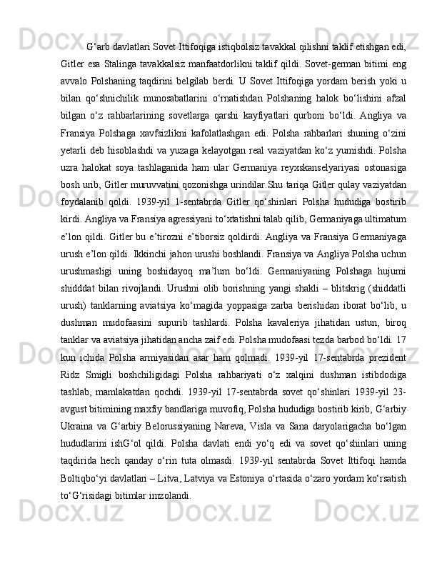 G‘arb davlatlari Sovet Ittifoqiga istiqbolsiz tavakkal qilishni taklif etishgan edi,
Gitler   esa  Stalinga  tavakkalsiz  manfaatdorlikni   taklif   qildi. Sovet-german  bitimi   eng
avvalo   Polshaning   taqdirini   belgilab   berdi.   U   Sovet   Ittifoqiga   yordam   berish   yoki   u
bilan   qo‘shnichilik   munosabatlarini   o‘rnatishdan   Polshaning   halok   bo‘lishini   afzal
bilgan   o‘z   rahbarlarining   sovetlarga   qarshi   kayfiyatlari   qurboni   bo‘ldi.   Angliya   va
Fransiya   Polshaga   xavfsizlikni   kafolatlashgan   edi.   Polsha   rahbarlari   shuning   o‘zini
yetarli   deb   hisoblashdi   va   yuzaga   kelayotgan   real   vaziyatdan   ko‘z   yumishdi.   Polsha
uzra   halokat   soya   tashlaganida   ham   ular   Germaniya   reyxskanselyariyasi   ostonasiga
bosh urib, Gitler muruvvatini qozonishga urindilar.Shu tariqa Gitler qulay vaziyatdan
foydalanib   qoldi.   1939-yil   1-sentabrda   Gitler   qo‘shinlari   Polsha   hududiga   bostirib
kirdi. Angliya va Fransiya agressiyani to‘xtatishni talab qilib, Germaniyaga ultimatum
e’lon  qildi. Gitler  bu  e’tirozni   e’tiborsiz  qoldirdi.  Angliya va  Fransiya   Germaniyaga
urush e’lon qildi. Ikkinchi jahon urushi boshlandi. Fransiya va Angliya Polsha uchun
urushmasligi   uning   boshidayoq   ma’lum   bo‘ldi.   Germaniyaning   Polshaga   hujumi
shidddat   bilan   rivojlandi.   Urushni   olib   borishning   yangi   shakli   –   blitskrig   (shiddatli
urush)   tanklarning   aviatsiya   ko‘magida   yoppasiga   zarba   berishidan   iborat   bo‘lib,   u
dushman   mudofaasini   supurib   tashlardi.   Polsha   kavaleriya   jihatidan   ustun,   biroq
tanklar va aviatsiya jihatidan ancha zaif edi. Polsha mudofaasi tezda barbod bo‘ldi. 17
kun   ichida   Polsha   armiyasidan   asar   ham   qolmadi.   1939-yil   17-sentabrda   prezident
Ridz   Smigli   boshchiligidagi   Polsha   rahbariyati   o‘z   xalqini   dushman   istibdodiga
tashlab,   mamlakatdan   qochdi.   1939-yil   17-sentabrda   sovet   qo‘shinlari   1939-yil   23-
avgust bitimining maxfiy bandlariga muvofiq, Polsha hududiga bostirib kirib, G‘arbiy
Ukraina   va   G‘arbiy   Belorussiyaning   Nareva,   Visla   va   Sana   daryolarigacha   bo‘lgan
hududlarini   ishG‘ol   qildi.   Polsha   davlati   endi   yo‘q   edi   va   sovet   qo‘shinlari   uning
taqdirida   hech   qanday   o‘rin   tuta   olmasdi.   1939-yil   sentabrda   Sovet   Ittifoqi   hamda
Boltiqbo‘yi davlatlari – Litva, Latviya va Estoniya o‘rtasida o‘zaro yordam ko‘rsatish
to‘G‘risidagi bitimlar imzolandi. 