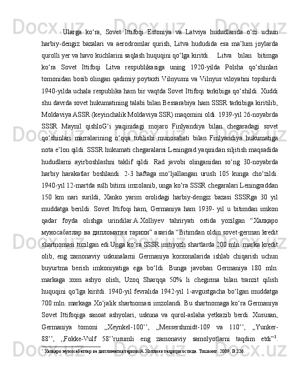   Ularga   ko‘ra,   Sovet   Ittifoqi   Estoniya   va   Latviya   hududlarida   o‘zi   uchun
harbiy-dengiz   bazalari   va   aerodromlar   qurish,   Litva   hududida   esa   ma’lum   joylarda
qurolli yer va havo kuchlarini saqlash huquqini qo‘lga kiritdi.  Litva   bilan   bitimga
ko‘ra   Sovet   Ittifoqi   Litva   respublikasiga   uning   1920-yilda   Polsha   qo‘shinlari
tomonidan bosib olingan qadimiy poytaxti Vilnyusni va Vilnyus viloyatini topshirdi.
1940-yilda uchala respublika ham bir vaqtda Sovet Ittifoqi tarkibiga qo‘shildi. Xuddi
shu davrda sovet hukumatining talabi bilan Bessarabiya ham SSSR tarkibiga kiritilib,
Moldaviya ASSR (keyinchalik Moldaviya SSR) maqomini oldi. 1939-yil 26-noyabrda
SSSR   Maynil   qishloG‘i   yaqinidagi   mojaro   Finlyandiya   bilan   chegaradagi   sovet
qo‘shinlari   marralarining   o‘qqa   tutilishi   munosabati   bilan   Finlyandiya   hukumatiga
nota e’lon qildi. SSSR hukumati chegaralarni Leningrad yaqinidan siljitish maqsadida
hududlarni   ayirboshlashni   taklif   qildi.   Rad   javobi   olinganidan   so‘ng   30-noyabrda
harbiy   harakatlar   boshlandi.   2-3   haftaga   mo‘ljallangan   urush   105   kunga   cho‘zildi.
1940-yil 12-martda sulh bitimi imzolanib, unga ko‘ra SSSR chegaralari Leningraddan
150   km   nari   surildi,   Xanko   yarim   orolidagi   harbiy-dengiz   bazasi   SSSRga   30   yil
muddatga   berildi.   Sovet   Ittifoqi   ham,   Germaniya   ham   1939-   yil   u   bitimdan   imkon
qadar   foyda   olishga   urindilar.A.Xolliyev   tahriryati   ostida   yozilgan   “Халқаро
муносабатлар ва дипломатия тарихи” asarida “Bitimdan oldin sovet-german kredit
shartnomasi tuzilgan edi.Unga ko‘ra SSSR imtiyozli shartlarda 200 mln. marka kredit
olib,   eng   zamonaviy   uskunalarni   Germaniya   korxonalarida   ishlab   chiqarish   uchun
buyurtma   berish   imkoniyatiga   ega   bo‘ldi.   Bunga   javoban   Germaniya   180   mln.
markaga   xom   ashyo   olish,   Uzoq   Sharqqa   50%   li   chegirma   bilan   tranzit   qilish
huquqini qo‘lga kiritdi. 1940-yil fevralida 1942-yil 1-avgustgacha  bo‘lgan muddatga
700 mln. markaga Xo‘jalik shartnomasi imzolandi. Bu shartnomaga ko‘ra Germaniya
Sovet   Ittifoqiga   sanoat   ashyolari,   uskuna   va   qurol-aslaha   yetkazib   berdi.   Xususan,
Germaniya   tomoni   ,,Xeynkel-100’’,   ,,Messershmidt-109   va   110’’,   ,,Yunker-
88’’,   ,,Fokke-Vulf   58’’rusumli   eng   zamonaviy   samolyotlarni   taqdim   etdi” 1
.
1
 Халқаро муносабатлар ва дипломатия тарихи/А.Холлиев таҳрири остида. Тошкент. 2009.  B .226. 