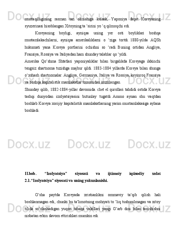 mustaqilligining   rasman   tan   olinishiga   kelsak,   Yaponiya   faqat   Koreyaning
syuzerinasi hisoblangan Xitoyning ta ‘sirini yo ‘q qilmoqchi edi.
  Koreyaning   boyligi,   ayniqsa   uning   yer   osti   boyliklari   boshqa
mustamlakachilarni,   ayniqsa   amerikaliklarni   o   ‘ziga   tortdi.   1880-yilda   AQSh
hukumati   yana   Koreya   portlarini   ochishni   so   ‘radi.   Buning   ortidan   Angliya,
Fransiya, Rossiya va Italiyadan ham shunday talablar qo ‘yildi.
Amerika   Qo‘shma   Shtatlari   yaponiyaliklar   bilan   birgalikda   Koreyaga   ikkinchi
tengsiz shartnoma tuzishga majbur qildi.   1883-1884 yillarda Koreya bilan shunga
o‘xshash shartnomalar.   Angliya, Germaniya, Italiya va Rossiya, keyinroq Fransiya
va boshqa kapitalistik mamlakatlar tomonidan imzolangan.
Shunday qilib, 1882-1884-yillar davomida.   chet el qurollari tahdidi ostida Koreya
tashqi   dunyodan   izolyatsiyasini   butunlay   tugatdi.   Ammo   aynan   shu   vaqtdan
boshlab Koreya xorijiy kapitalistik mamlakatlarning yarim mustamlakasiga aylana
boshladi.
II.bob.   “Izolyatsiya”   siyosati   va   ijtimoiy   iqtisodiy   xolat
2.1.“Izolyatsiya” siyosati va uning yakunlanishi.
  O‘sha   paytda   Koreyada   xristianlikni   ommaviy   ta‘qib   qilish   hali
boshlanmagan edi, chunki bu ta‘limotning mohiyati to ‘liq tushunilmagan va xitoy
tilida   so‘zlashadigan   yuqori   tabaqa   vakillari   yangi   G‘arb   dini   bilan   tanishishni
nisbatan erkin davom ettirishlari mumkin edi. 
